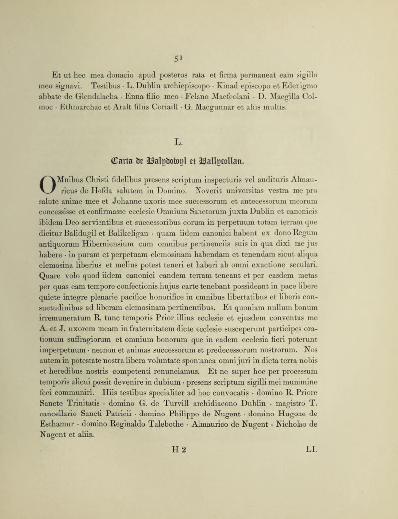 Et ut hec mea donaclo apud posteros rata et firma permaneat eam sigillo meo signavi. Testibus • L. Dublin archieplscopo • Kinad episcopo et Edenigmo abbate de Glendalaclia • Enna filio meo • Felano Macfeolani • D. Macgilla Col- moc • Etbmarcliac et Aralt filiis Corialll • G. Macgunnar et aliis multis. L. ®nrta bc iBalpbotopI et ^Sallpcollan. OMnlbus Christi fidelibus presens scriptum Inspectiuls vel audituris Almau- rlcus de Hofda salutem in Domino. Noverit universitas vestra me pro salute anime mee et Johanne uxoris mee successorum et antecessorum meorum concessisse et confirmasse ecclesie Omnium Sanctorum juxta Dublin et canonicis ibidem Deo servientibus et successoribus eorum in perpetuum totam terram que dicitur Balidugil et Balikeligan • quam iidem canonici habent ex dono Regum antiquorum Hibernienslum cum omnibus pertinendis suis in qua dixi me jus habere • in puram et perpetuam elemoslnam habendam et tenendam sicut aliqua elemosina liberius et melius potest teneri et haberi ab omni exactione seculari. Quare volo quod iidem canonici eandem terram teneant et per easdem metas per quas eam tempore confectionis hujus carte tenebant possideant in pace libere quiete integre plenarie pacifice honorifice in omnibus libertatibus et liberis con- suetudinibus ad liberam elemosinam pertinentibus. Et quoniam nullum bonum irremuneratum R. tunc temporis Prior illius ecclesie et ejusdem conventus me A. et J. uxorem meam in fraternitatem dicte ecclesie susceperunt participes ora- tionum suffragiorum et omnium bonorum que in eadem ecclesia fieri poterunt imperpetuum • necnon et animas successorum et predecessorum nostrorum. Nos autem in potestate nostra hbera voluntate spontanea omni juri in dicta terra nobis et heredibus nostris competenti renunclamus. Et ne super hoc per processum temporis alicui possit devenire in dubium • presens scriptum sigilli mei munimine feci communiri. Hils testibus specialiter ad hoc convocatis • domino R. Priore Sancte Trinitatis • domino G. de Turvill archidlacono Dublin • magistro T. cancellario Sancti Patricii ■ domino Philippo de Nugent • domino Hugone de Esthamur • domino Reginaldo Talebothe • Almaurico de Nugent • Nicholao de Nugent et abis.