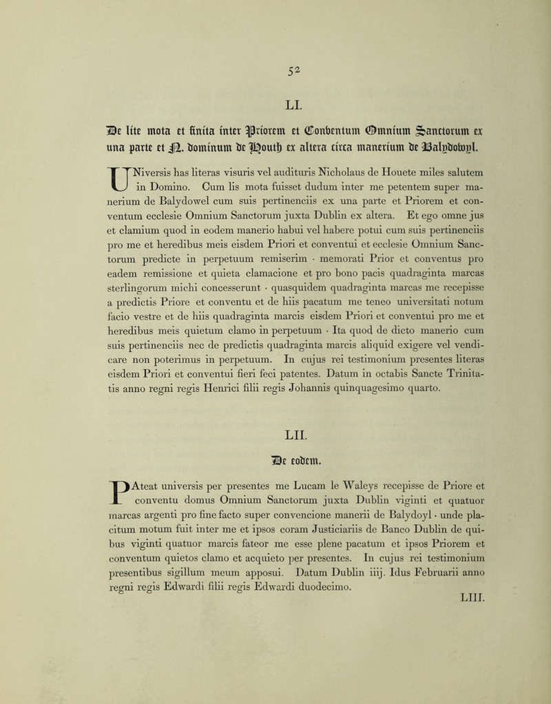 LI Be Ute mota et finfta inter priorem et (JTonbentum ©mnium Sanctorum ex una parte et iE. bominum be l^outb ex altera circa manerium be J^algbotogl. UNiversis has literas visuris vel audituris Nicholaus de Houete miles salutem in Domino. Cum lis mota fuisset dudum inter me petentem super ma- nerium de Balydowel cum suis pertinenciis ex una parte et Priorem et con- ventum ecclesie Omnium Sanctorum juxta Dublin ex altera. Et ego omne jus et clamium quod in eodem manerio habui vel habere potui cum suis pertinenciis pro me et heredibus meis eisdem Priori et conventui et ecclesie Omnium Sanc- torum predicte in perpetuum remiserim • memorati Prior et conventus pro eadem remissione et quieta clamacione et pro bono pacis quadraginta marcas sterlingorum michi concesserunt • quasquidem quadraginta marcas me recepisse a predictis Priore et conventu et de hiis pacatum me teneo universitati notum facio vestre et de hiis quadraginta marcis eisdem Priori et conventui pro me et heredibus meis quietum clamo in perpetuum • Ita quod de dicto manerio cum suis pertinenciis nec de predictis quadraginta marcis aliquid exigere vel vendi- care non poterimus in perpetuum. In cujus rei testimonium presentes literas eisdem Priori et conventui fieri feci patentes. Datum in octabis Sancte Trinita- tis anno regni regis Henrici filii regis Johannis quinquagesimo quarto. LII. Bc Eobcm. PAteat universis per presentes me Lucam le Waleys recepisse de Priore et conventu domus Omnium Sanctorum juxta Dublin viginti et quatuor marcas argenti pro fine facto super convencione manerii de Balydoyl • unde pla- citum motum fuit inter me et ipsos coram Justiciariis de Banco Dublin de qui- bus viginti quatuor marcis fateor me esse plene pacatum et ipsos Priorem et conventum quietos clamo et acquieto per presentes. In cujus rei testimonium presentibus sigillum meum apposui. Datum Dublin iiij. Idus Februarii anno regni regis Edwardi filii regis Edwardi duodecimo. LIII.