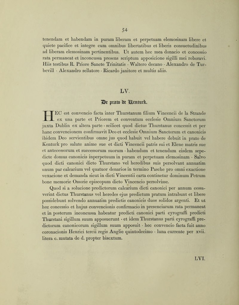 tenendam et habendam in puram liberam et perpetuam elemosinam libere et quiete pacifice et integre cum omnibus libertatibus et liberis consuetudinibus ad liberam elemosinam pertinentibus. Ut autem hec mea donacio et concessio rata permaneat et inconcussa presens scriptum apposicione sigilli mei roboravi. Hiis testibus R. Priore Sancte Trinitatis • Waltero decano • Alexandro de Tur- bevill • Alexandro sellatore • Ricardo janitore et multis aliis. LV. IBe prato 13£ I^Enturlt. Hec est convencio facta inter Thurstanum filium Vincencii de la Strande ex una parte et Priorem et conventum ecclesie Omnium Sanctorum juxta Dublin ex altera parte • scilicet quod dictus Tliurstanus concessit et per hanc convencionem confirmavit Deo et ecclesie Omnium Sanctorum et canonicis ibidem Deo servientibus omne jus quod habuit vel habere debuit in prato de Kenturk pro salute anime sue et dicti Vincencii patris sui et Elene matris sue et antecessorum et successorum suorum • habendum et tenendmn eisdem sepe- dicte domus canonicis inperpetuum in puram et perpetuam elemosinam • Salvo quod dicti canonici dicto Thurstano vel heredibus suis persolvant annuatim \mum par calcarium vel quatuor denarios in termino Pasche pro omni exactione vexacione et demanda sicut in dicti Vincentii carta continetur dominmn Petrum bone memorie Ossorie episcopum dicto Vincencio persolvisse. Quod si a solucione prodictorum calcarium dicti canonici per annum cessa- verint dictus Tliurstanus vel heredes ejus predictum pratum intrabunt et libere possidebunt solvendo annuatim prodictis canonicis duos solidos argenti. Et ut hec concessio et hujus convencionis confirmacio in presenciarum rata permaneat et in posterum inconcussa habeatur prodicti canonici parti cyrografii predicti Thurstani sigillum suum apposuerunt • et idem Tliurstanus parti cyrogralfi pro- dictorum canonicorum sigillum suum apposuit • hec convencio facta fuit anno coronacionis Henrici tercii regis Anghe quintodecimo • luna currente per xvii. litera c. mutata de d. propter bisextum.