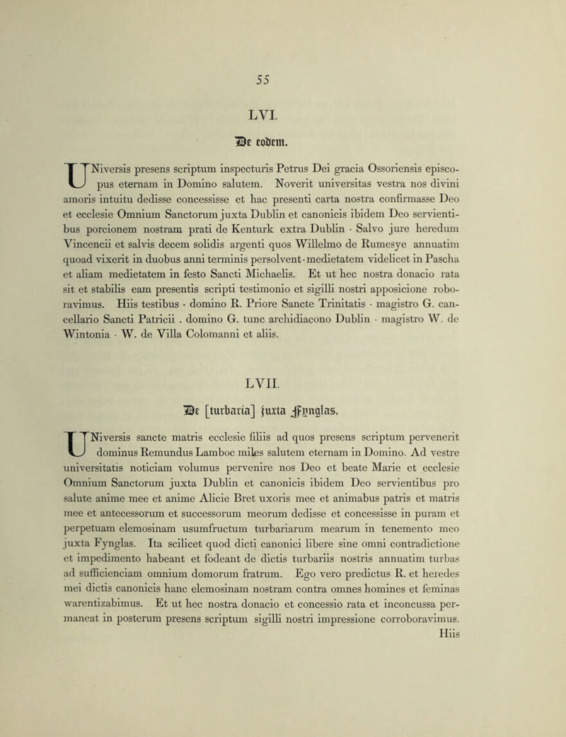 LVI. =Z0e eoUent. UNiversls presens scriptum inspecturis Petrus Dei gracia Ossoriensis episco- pus etemam in Domino salutem. Noverit universitas vestra nos divini amoris intuitu dedisse concessisse et hac presenti carta nostra confirmasse Deo et ecclesie Omnium Sanctorum juxta Dublin et canonicis ibidem Deo servienti- bus porcionem nostram prati de Kenturk extra Dublin • Salvo jure heredum Vincendi et salvis decem solidis argenti quos Willelmo de Rumesye annuatim quoad vixerit in duobus anni terminis persolvent • medietatem videlicet in Pascha et aliam medietatem in festo Sancti Michaelis. Et ut hec nostra donacio rata sit et stabilis eam presentis scripti testimonio et sigilli nostri apposicione robo- ravimus. Hiis testibus • domino R. Priore Sancte Trinitatis ■ magistro G. can- cellario Sancti Patricii . domino G. tunc archidiacono Dublin ■ magistro W. de Wintonia • W. de Villa Colomanni et aliis. LVII. iBt [turbaria] juxta jpgnglas. UNiversis sancte matris ecclesie filiis ad quos presens scriptum pervenerit dominus Remundus Lamboc miles salutem eternam in Domino. Ad vestre universitatis noticiam volumus pervenire nos Deo et beate Marie et ecclesie Omnium Sanctorum juxta Dublin et canonicis ibidem Deo servientibus pro salute anime mee et anime Alicie Bret uxoris mee et animabus patris et matris mee et antecessorum et successorum meorum dedisse et concessisse in puram et perpetuam elemosinam usumfructum turbariarum mearum in tenemento meo juxta Fynglas. Ita scilicet quod dicti canonici libere sine omni contradictione et impedimento habeant et fodeant de dictis turbariis nostris annuatim turbas ad sufficienciam omnium domorum fratrum. Ego vero predictus R. et hei edes mei dictis canonicis hanc elemosinam nostram contra omnes homines et feminas warentizabimus. Et ut hec nostra donacio et concessio rata et inconcussa per- maneat in posterum presens scriptum sigilli nostri impressione corroboravimus. Hiis