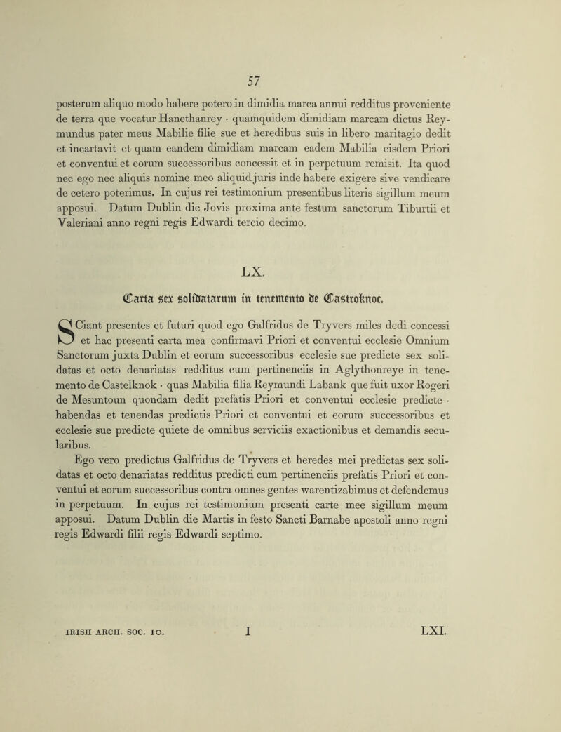 posterum aliquo modo habere potero in dimidia marca annui redditus proveniente de terra que vocatur Hanethanrey • quamquidem dimidiam marcam dictus Rey- mundus pater meus Mahilie filie sue et heredibus suis in libero maritagio dedit et incartavit et quam eandem dimidiam marcam eadem Mabiha eisdem Priori et conventui et eorum successoribus concessit et in perpetuum remisit. Ita quod nec ego nec aliquis nomine meo aliquid juris inde habere exigere sive vendicare de cetero poterimus. In cujus rei testimonium presentibus literis sigillum meum apposui. Datum Dublin die Jovis proxima ante festum sanctorum Tiburtii et Valeriani anno regni regis Edwardi tercio decimo. LX. (iTarta stx solihatarum m tencmento ©astrohnoc. Sciant presentes et futuri quod ego Galfridus de Tryvers miles dedi concessi et hac presenti carta mea confirmavi Priori et conventui ecclesie Omnium Sanctorum juxta Dublin et eorum successoribus ecclesie sue predicte sex soli- datas et octo denariatas redditus cum pertinenciis in Aglythonreye in tene- mento de Castelknok • quas Mabilia filia Reymundi Labank que fuit uxor Rogeri de Mesuntoim quondam dedit prefatis Priori et conventui ecclesie predicte ■ habendas et tenendas predictis Priori et conventui et eorum successoribus et ecclesie sue predicte quiete de omnibus serviciis exactionibus et demandis secu- laribus. Ego vero prodictus Galfridus de Tryvers et heredes mei prodictas sex soli- datas et octo denariatas redditus prodicti cum pertinenciis prefatis Priori et con- ventui et eorum successoribus contra omnes gentes warentizabimus et defendemus in perpetuum. In cujus rei testimonium presenti carte mee sigillum meum apposui. Datum Dublin die Martis in festo Sancti Barnabe apostoli anno regni regis Edwardi filii regis Edwardi septimo.