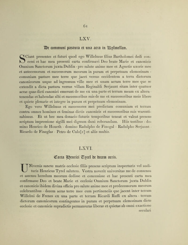 LXV. Be communi pastura Et una atra m ^tglmElIan. Sciant presentes et futuri quod ego Willelmus filius Bartholomei dedi con- cessi et hac mea presenti carta confirmavi Deo beate Marie et canonicis Omnium Sanctorum juxta Dublin • pro salute anime mee et Agnetis uxoris mee et antecessorum et successorum meorum in puram et perpetuam elemosinam • comuniam pasture mee terre que jacet versus occidentem a terra dictorum canonicorum usque ad ingressum ville mee et unam aeram terre mee que se extendit a dicta pastura versus villam Reginald! Serjaunt sitam inter quatuor aeras quas dicti canonici emerunt de me ex una parte et terram meam ex altera • tenendas et habendas sibi et successoribus suis de me et successoribus meis libere et quiete plenarie et integre in puram et perpetuam elemosinam. Ego vero Willelmus et successores mei predictam comuniam et terram contra omnes homines et feminas dictis canonicis et successoribus suis warenti- zabimus. Et ut hec mea donacio futuris temporibus teneat et valeat presens scriptum impressione sigilli mei dignum duxi roborandum. Hiis testibus • do- mino Henrico de Houeth - domino Radulpho de Finogal • Radulpbo Serjaunt Ricardo de Fineglas • Petro de Culo[c] et aliis multis. LXVI. ©arta f^Enrict ©prEl Ije iJEtEin acris. UNiversis sancte matris ecclesie filiis presens scriptum inspecturis vel audi- turis Henricus Tyrel salutem. Vestra noverit universitas mede consensu et assensu heredum meorum dedisse et concessisse et bac presenti carta mea confirmasse Deo et beate Marie et ecclesie Omnium Sanctorum juxta Dublin et canonicis ibidem divina officia pro salute anime mee et predecessorum meorum celebrantibus • decem aeras terre mee cum pertinenciis que jacent inter terram Willebni de Frenes ex una parte et terram Ricardi Rufii ex altera • terram dictorum canonicorum contingentes in puram et perpetuam elemosinam dicte ecclesie et canonicis supradictis permansuras liberas et quietas ab omni exactione secular!
