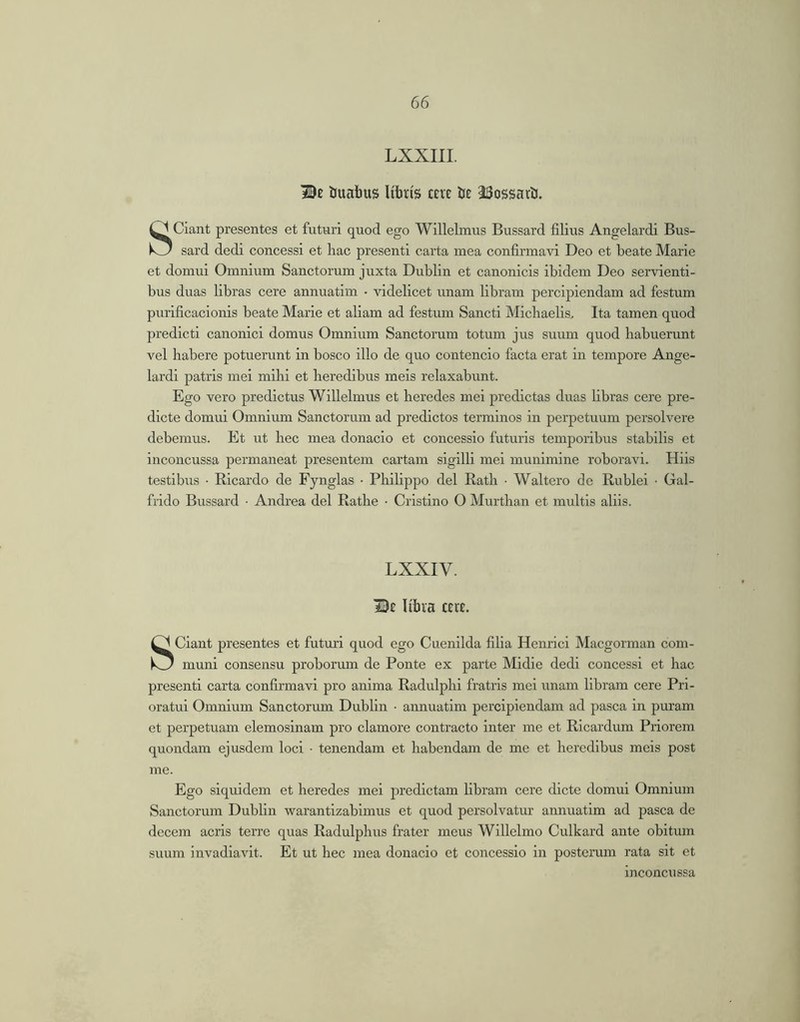LXXIII. Be iuabus Ubris cere lie JSossatli. Giant presentes et futuri quod ego Willelmus Bussard filius Angelardi Bus- k_J sard dedi concessi et liac presenti carta mea confirmavi Deo et beate Marie et domui Omnium Sanctorum juxta Dublin et canonicis ibidem Deo servienti- bus duas libras cere annuatim • videlicet unam libram percipiendam ad festum purificacionis beate Marie et aliam ad festum Sancti Michaelis, Ita tamen quod predicti canonici domus Omnium Sanctorum totum jus suum quod habuerunt vel habere potuerunt in bosco illo de quo contendo facta erat in tempore Ange- lardi patris mei mihi et heredibus meis relaxabunt. Ego vero prodictus Willelmus et heredes mei prodictas duas libras cere pro- dicte domui Omnium Sanctorum ad predictos terminos in perpetuum persolvere debemus. Et ut hec mea donacio et concessio futuris temporibus stabilis et inconcussa permaneat presentem cartam sigilli mei munimine roboravi. Hiis testibus • Ricardo de Fynglas • Philippo dei Rath • Waltcro de Rublei • Gal- frido Bussard • Andrea del Rathe • Cristino O Murthan et multis aliis. LXXIV. De Ubia ceue. Sciant presentes et futuri quod ego Cuenilda filia Henrici Macgorman com- muni consensu proborum de Ponte ex parte Midie dedi concessi et hac presenti carta confirmavi pro anima Radulphi fratris mei unam libram cere Pri- oratui Omnium Sanctorum Dublin • annuatim percipiendam ad pasca in puram et perpetuam elemoslnam pro clamore contracto inter me et Rlcardum Priorem quondam ejusdem loci • tenendam et habendam de me et heredibus meis post me. Ego siquidem et heredes mei jrredictam fibram cere dicte domui Omnium Sanctorum Dublin warantizablmus et quod persolvatur annuatim ad pasca de decem acris terre quas Radulphus frater meus Willelmo Culkard ante obitum suum invadiavit. Et ut hec mea donacio et concessio in posterum rata sit et inconcussa