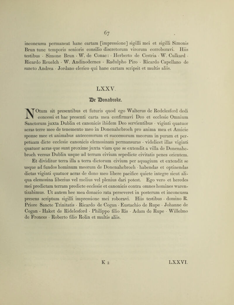 6; inconcussa permaneat hanc cartam [impressione] sigilli mei et sigilli Simonis Brun tunc temporis senioris consilio discretorum virorum corroboravi. Hiis testibus • Simone Brun • W. de Conac: • Herberto de Cestria • W. Culkard • Ricardo Reuelcb • W. Andinodernes • Radulpho Piro • Ricardo Capellano de sancto Andrea • Jordano clerico qui banc cartam scripsit et multis aliis. LXXV 3©onabrobe. NOtum sit presentibus et futuris quod ego Walterus de Redelesford dedi concessi et bac presenti carta mea confirmavi Deo et ecclesie Omnium Sanctorum juxta Dublin et canonicis ibidem Deo servientibus • viginti quatuor aeras terre mee de tenemento meo in Donenahcbroch pro anima mea et Amicie sponse mee et animabus antecessorum et successorum meorum in puram et per- petuam dicte ecclesie canonicis elemosinam permansuras • videbeet illas viginti quatuor aeras que sunt proxime juxta viam que se extendit a villa de Donenahe- broeb versus Dublin usque ad terram civium sepedicte civitatis penes orientem. Et dividitur terra illa a terra dictorum civium per aquagium et extendit se usque ad fundos hominum meorum de Donenahcbroch ■ habendas et optinendas dictas viginti quatuor aeras de dono meo libere pacifice quiete integre sicut ali- qua elemosina liberius vel melius vel plenius dari potest. Ego vero et heredes mei predictam terram predicte ecclesie et canonicis contra omnes homines waren- tizabimus. Ut autem hec mea donacio rata perseveret in posterum et inconcussa presens scriptum sigilli impressione mei roboravi. Hiis testibus • domino R. Priore Sancte Trinitatis • Ricardo de Cogan • Eustachio de Rupe • Johanne de Cogan • Haket de Ridelesford • Philippo filio Ris • Adam de Rupe • Willelmo de Fronces • Roberto fiho RoHn et multis aliis.