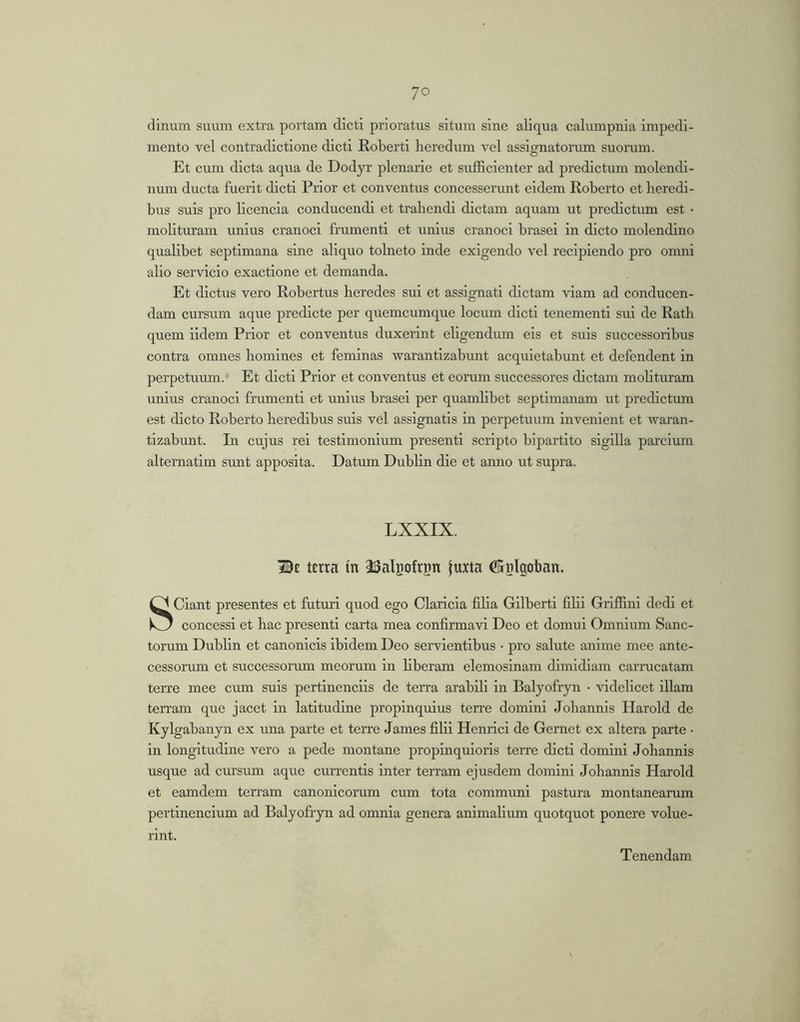 dinum suum extra portam dicti prioratus situm sine aliqua calumpnia impedi- mento vel contradictione dicti Roberti heredum vel assignatorum suorum. Et cum dicta aqua de Dodyr plenarie et sufficienter ad predictum molendi- num ducta fuerit dicti Prior et conventus concesserimt eidem Roberto et heredi- bus suis pro licenda conducendi et trahendi dictam aquam ut predictum est • molituram unius cranoci frumenti et unius cranoci brasei in dicto molendino qualibet septimana sine aliquo tolneto inde exigendo vel recipiendo pro omni alio servicio exactione et demanda. Et dictus vero Robertus heredes sui et assignati dictam viam ad conducen- dam cursum aque predlcte per quemcumque locum dicti tenement! sui de Rath quem iidem Prior et conventus duxerint ehgendum eis et suis successoribus contra omnes homines et feminas warantizabunt acquietabunt et defendent in perpetuum.' Et dicti Prior et conventus et eorum successores dictam mohturam unius cranoci frumenti et unius brasei per quamlibet septimanam ut predictiun est dicto Roberto heredibus suis vel assignatis in perpetuum invenient et waran- tizabunt. In cujus rei testimonium present! scripto bipartito sigilla parcium alternatim sunt apposita. Datum Dublin die et anno ut supra. LXXIX. Be terra in iBalgofrpn juxta ffiplgoban. Sciant presentes et futuri quod ego Claricia fiha Gllberti fihi Griffini dedi et concessi et hac present! carta mea confirmavi Deo et domui Omnium Sanc- torum Dublin et canonicis ibidem Deo servientibus • pro salute anime mee ante- cessorum et successorum meorum in hberam elemosinam dimidiam carrucatam terre mee cum suis pertinendis de terra arabili in Balyofryn • videlicet illam terram que jacet in latitudine propinquius terre domini Johannis Harold de Kylgabanyn ex una parte et terre James filii Henrici de Gernet ex altera parte • in longitudine vero a pede montane propinquioris terre dicti domini Johannis usque ad cursum aque currentis inter terram ejusdem domini Johannis Harold et eamdem terram canonicorum cum tota communi pastura montanearum pertinendum ad Balyofryn ad omnia genera animalium quotquot ponere volue- rint. Tenendam