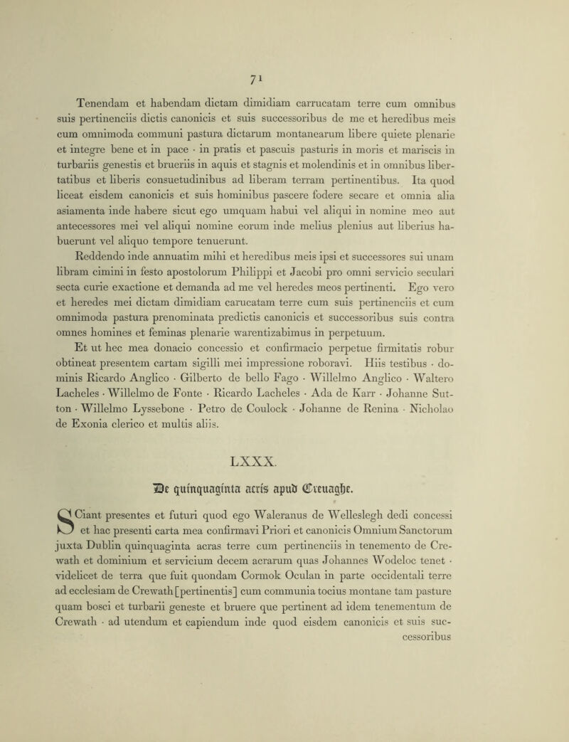 Tenendam et habendam dictam dimidiam carrucatam terre cum omnibus suis pertinenciis dictis canonicis et suis successoribus de me et heredibus meis cum omnimoda communi pastura dictarum montanearum libere quiete plenarie et integre bene et in pace • in pratis et pascuis pasturis in moris et mariscis in tm’bariis genestis et brueriis in aquis et stagnis et molendinis et in omnibus liber- tatibus et liberis consuetudinibus ad liberam terram pertinentibus. Ita quod liceat eisdem canonicis et suis hominibus pascere fodere secare et omnia alia asiamenta inde habere sicut ego umquam habui vel aliqui in nomine meo aut antecessores mei vel aliqui nomine eorum inde melius plenius aut liberius ha- buerunt vel aliquo tempore tenuerunt. Reddendo inde annuatim mihi et heredibus meis ipsi et successores sui unam libram cimini in festo apostolorum Philippi et Jacobi pro omni servicio seculari secta curie exactione et demanda ad me vel heredes meos pertinenti. Ego vero et heredes mei dictam dimidiam carucatam terre cum suis pertinenciis et cum omnimoda pastura prenominata predictis canonicis et successoribus suis contra omnes homines et feminas plenarie warentizabimus in perpetuum. Et ut hec mea donacio concessio et confirmacio perpetue firmitatis robur obtineat presentem cartam sigilli mei impressione roboravi. Hiis testibus • do- minis Ricardo Anglico • Gilberto de bello Fago ■ Willelmo Anglico • Waltero Lacheles - Willelmo de Fonte • Ricardo Lacheles • Ada de Karr • Johanne Sut- ton • Willelmo Lyssebone • Petro de Coulock • Johanne de Renina ■ Nicholao de Exonia clerico et multis aliis. LXXX. IBe quinquaginta acris apuli ©miagi^c. SCiant presentes et futuri quod ego Waleranus de Welleslegh dedi concessi et hac presenti carta mea confirmavi Priori et canonicis Omnium Sanctorum juxta Dublin quinquaginta aeras terre cum pertinenciis in tenemento de Cre- wath et dominium et servicium decem aerarum quas Johannes Wodeloc tenet • videlicet de terra que fuit quondam Cormok Oculan in parte occidentali terre ad ecclesiam de Crewath [pertinentis] cum communia tocius montane tam pasture quam bosci et turbarii geneste et bruere que pertinent ad idem tenementum de Crewath • ad utendum et capiendum inde quod eisdem canonicis et suis suc- cessoribus