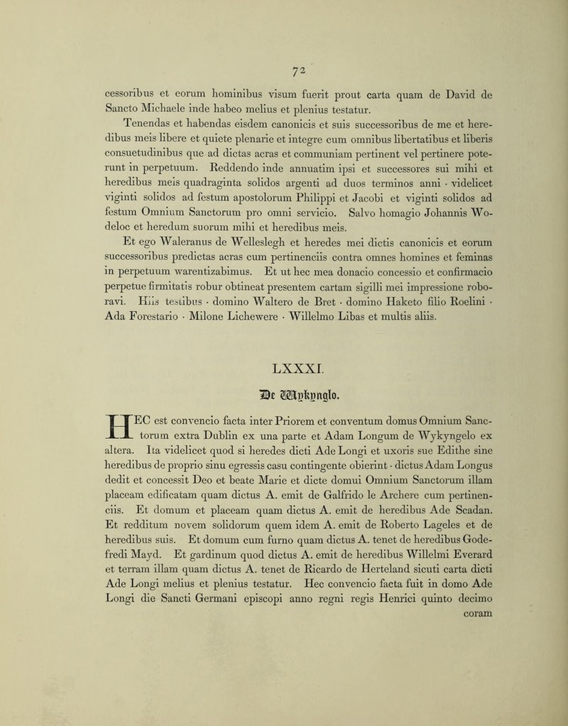 cessoribus et eorum hominibus visum fuerit prout carta quam de David de Sancto Michaele inde habeo melius et plenius testatur. Tenendas et habendas eisdem canonicis et suis successoribus de me et here- dibus meis libere et quiete plenarie et integre cum omnibus hbertatibus et liberis consuetudinibus que ad dictas aeras et communiam pertinent vel pertinere pote- runt in perpetuum. Reddendo inde annuatim ipsi et successores sui mihi et heredibus meis quadraginta solidos argenti ad duos terminos anni • videlicet viginti solidos ad festum apostolorum Philippi et Jacobi et viginti solidos ad festum Omnium Sanctorum pro omni servicio. Salvo homagio Johannis Wo- deloc et heredum suorum mihi et heredibus meis. Et ego Waleranus de Welleslegh et heredes mei dictis canonicis et eorum successoribus prodictas aeras cum pertinenciis contra omnes homines et feminas in perpetuum warentizabimus. Et ut hec mea donacio concessio et conflrmacio perpetue firmitatis robur obtineat presentem cartam sigilli mei impressione robo- ravi. Hiis te.stibiis • domino Waltero de Bret • domino Haketo filio Roelini • Ada Forestario • Milone Lichewere • Willelmo Libas et multis aliis. LXXXI. OTlBkDnglo. Hec est convencio facta inter Priorem et conventum domus Omnium Sanc- torum extra Dublin ex una parte et Adam Longum de Wykyngelo ex altera. Ita videlicet quod si heredes dicti Ade Longi et uxoris sue Edithe sine heredibus de proprio sinu egressis casu contingente obierint • dictus Adam Longus dedit et concessit Deo et beate Marie et dicte domui Omnium Sanctorum illam placeam edificatam quam dictus A. emit de Galfrido le Archere cum pertinen- ciis. Et domum et placeam quam dictus A. emit de heredibus Ade Scadan. Et redditum novem solidorum quem idem A. emit de Roberto Lageles et de heredibus suis. Et domum cum furno quam dictus A. tenet de heredibus Gode- fredl Mayd. Et gardinum quod dictus A. emit de heredibus Willelmi Everard et terram illam quam dictus A. tenet de Ricardo de Herteland sicuti carta dicti Ade Longi melius et plenius testatur. Hec convencio facta fuit in domo Ade Longi die Sancti Germani episcopi anno regni regis Henrici quinto decimo coram