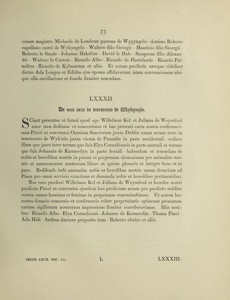coram magistro Micliaele de Londoun parsona de Wygyngelo • domino Roberto capellano castri de Wykyngelo • Waltero filio Georgii • Mauricio filio Georgii • Roberto le Smale • Johanne Hakefote • David le Hals • Sampsone filio Alexan- dri • Waltero le Curteis ■ Ricardo Albo • Ricardo de Hartelande • Ricardo Pal- mifero • Ricardo de Kylmantan et aliis. Et coram predictis uterque videlicet dictus Ada Longus et Editba ejus sponsa affidaverunt istam convencionem abs- que ulla cavillacione et fraude firmiter tenendam. LXXXII. una atra m ttntmtnto IJt OTskgnglo. SCiant presentes et futuri quod ego Willelmus Kel et Juliana de Weyseford uxor mea dedimus et concessimus et bac presenti carta nostra confirmavi- mus Priori et conventui Omnium Sanctorum juxta Dublin unam aeram terre in tenemento de Wykinlo juxta vicum de Punsalin in parte occidentali • scilicet illam que jacet inter terram que fuit Elye Cornubiensis in parte australi et terram que fuit Job annis de Karmerdyn in parte boriali • babendam et tenendam de nobis et beredibus nostris in puram et perpetuam elemosinam pro animabus nos- tris et antecessorum nostrorum libere et quiete plenarie et integre bene et in pace. Reddendo inde annuatim nobis et beredibus nostris unum denarium ad Pasca pro omni servicio exactione et demanda nobis et beredibus pertinentibus. Nos vero predicti Willelmus Kel et Juliana de Weyseford et beredes nostri predictis Priori et conventui ejusdem loci predictam aeram pro predicto redditu contra omnes bomines et feminas in perpetuum warentizabimus. Ut autem bec nostra donacio concessio et confirmacio robur perpetuitatis optineant presentem cartam sigillorum nostrorum impressione firmiter corroboravimus. Hils testi- bus • Ricardo Albo • Elya Cornubiensi • Johanne de Kermerdin • Tboma Pinei • Ada Hals • Andrea tinctore preposito tunc • Roberto clerico et aliis.