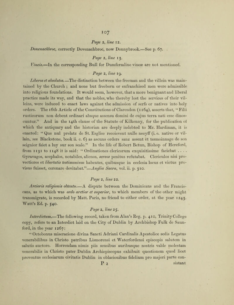Page 2, line 12. Donenachbroc, correctly Dovenachbroc, now Donnybrook.—See p. 67. Page 2, line 13. Vineis.—In the corresponding Bull for Dumfermline vineaj are not mentioned. Page 2, line 19. Liberos et absolutos The distinction between the freeman and the villein was main- tained by the Church ; and none but freeborn or enfranchised men were admissible into religious foundations. It would seem, however, that a more benignant and liberal practice made its way, and that the nobles, who thereby lost the services of their vil- leins, were induced to enact laws against the admission of serfs or natives into holy orders. The i6th Article of the Constitutions of Clarendon (i 164), asserts that, “ Filii rusticorum non debent ordinari absque assensu domini de cujus terra nati esse dinos- cuntur.” And in the 14th clause of the Statute of Kilkenny, for the publication of which the antiquary and the historian are deeply indebted to Mr. Hardiman, it is enacted: “ Que nul prelatz de St. Esglise recoievent nulle neoyff (i. e. native or vil- lain, see Blackstone, book ii. c. 6) as ascuns orders sanz assent et tesmoinnage de son seignior faiet a luy sur son scale.” In the life of Robert Betun, Bishop of Hereford, from 1131 to 1148 it is said: “ Ordinationes clericorum exquisitissime faciebat . . . . Gyravagos, acephalos, notabiles, alienos, servos penitus refutabat. Clericulos nisi pro- vectiores et libertatis testimonium habentes, quibusque in ecclesia locus et victus pro- visus fuisset, coronare devitabat.”—Anglia Sacra, vol. ii. p. 310. Page 2, line 22. Ardoris religionis obtentu—A dispute between the Dominicans and the Francis- cans, as to which was ordo arctior et superior, to which members of the other might transmigrate, is recorded by Matt. Paris, no friend to either order, at the year 1243. Watt’s Ed. p. 540. Page 2, line 25. Interdictum.—The following record, taken from Alan’s Reg. p. 410, Trinity College copy, refers to an Interdict laid on the City of Dublin by Archbishop Fulk de Saun- ford, in the year 1267: “ Octobonus miseracione divina Sancti Adriani Cardinalis Apostolice sedis Legatus venerabilibus in Christo patribus Lismorensi et Waterfordensi episcopis salutem in salutis auctore. Horrendam nimis piis sensibus auribusque nostris valde molestam venei'abilis in Christo pater Dublin Archiepiscopus exhibuit questionem quod licet proventus ecclesiarum civitatis Dublin in oblacionibus fidelium pro majori parte con- P 2 sistant