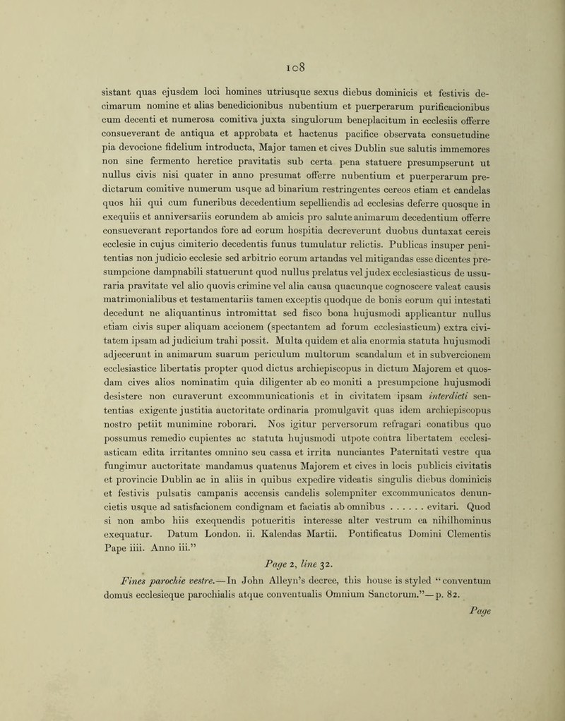 ic8 sistant quas ejusdem loci homines utriusque sexus diebus dominicis et festivis de- cimarum nomine et alias benedicionibus nubentium et puerperarum purificacionibus cum decenti et numerosa comitiva juxta singulorum beneplacitum in ecclesiis offerre consueverant de antiqua et approbata et hactenus pacifice observata consuetudine pia devocione fidelium introducta. Major tamen et cives Dublin sue salutis immemores non sine fermento heretice pravitatis sub certa pena statuere presumpserunt ut nullus civis nisi quater in anno presumat offerre nubentium et puerperarum pre- dictarum comitive numerum usque ad binarium restringentes cereos etiam et candelas quos hii qui cum funeribus decedentium sepelliendis ad ecclesias deferre quosque in exequiis et anniversariis eorundem ab amicis pro salute animarum decedentium offerre consueverant reportandos fore ad eorum hospitia decreverunt duobus duntaxat cereis ecclesie in cujus cimiterio decedentis funus tumulatur relictis. Publicas insuper peni- tentias non judicio ecclesie sed arbitrio eorum artandas vel mitigandas esse dicentes pre- sumpcione dampnabili statuerunt quod nullus prelatus vel judex ecclesiasticus de ussu- raria pravitate vel alio quovis crimine vel alia causa quacunque cognoscere valeat causis matrimonialibus et testamentariis tamen exceptis quodque de bonis eorum qui intestati decedunt ne aliquantinus intromittat sed fisco bona hujusmodi applicantur nullus etiam civis super aliquam accionem (spectantem ad forum ecclesiasticum) extra civi- tatem ipsam ad judicium trahi possit. Multa quidem et alia enormia statuta hujusmodi adjecerunt in animarum suarum periculum multorum scandalum et in subvercionem ecclesiastice libertatis propter quod dictus archiepiscopus in dictura Majorem et quos- dam cives alios nominatim quia diligenter ab eo moniti a presumpcione hujusmodi desistere non curaverunt excommunicationis et in civitatem ipsam interdicti sen- tentias exigente justitia auctoritate ordinaria promulgavit quas idem archiepiscopus nostro petiit munimine roborari. Nos igitur perversorum refragari conatibus quo possumus remedio cupientes ac statuta hujusmodi utjwte contra libertatem ecclesi- asticam edita irritantes omnino seu cassa et irrita nunciantes Paternitati vestre qua fungimur auctoritate mandamus quatenus Majorem et cives in locis publicis civitatis et provincie Dublin ac in aliis in quibus expedire videatis singulis diebus dominicis et festivis pulsatis campanis accensis candelis solempniter excommunicates denun- cietis usque ad satisfacionem condignam et faciatis ab omnibus evitari. Quod si non ambo hiis exequendis potueritis interesse alter vestrum ea nihilhominus exequatur. Datum London, ii. Kalendas Martii. Pontificatus Domini Clementis Pape iiii. Anno iii.” Page 2, line 32. Fines parochie vestre.—In John Alleyn’s decree, this house is styled “ conventum domus ecclesieque parochialis atque conventualis Omnium Sanctorum.”—p. 82.
