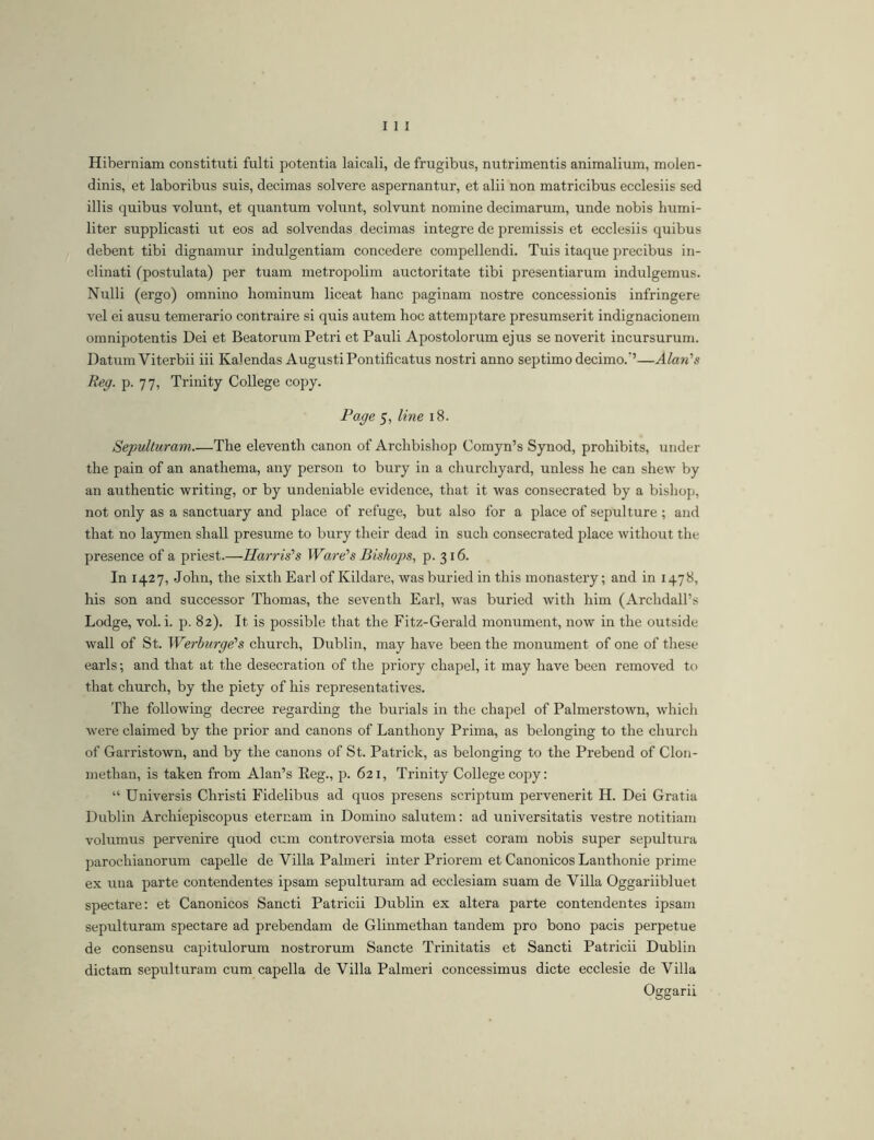 Hiberniam constituti fulti potentia laicali, de frugibus, nutrimentis animalium, molen- dinis, et laboribus suis, decimas solvere aspernantur, et alii non matricibus ecclesiis sed illis quibus volunt, et quantum volunt, solvunt nomine decimarum, unde nobis humi- liter supplicasti ut eos ad solvendas decimas integre de premissis et ecclesiis quibus debent tibi dignamur indulgentiam concedere compellendi. Tuis itaque precibus in- clinati (postulata) per tuam metropolim auctoritate tibi presentiarum indulgemus. Nulli (ergo) omnino hominum liceat hanc paginam nostre concessionis infringere vel ei ausu temerario contraire si quis autem hoc attemptare presumserit indignacionem omnipotentis Dei et Beatorum Petri et Pauli Apostolorum ejus se noverit incursurum. Datum Viterbii iii Kalendas Augusti Pontificatus nostri anno septimo decimo.’’—Alan's Reg. p. 77, Trinity College copy. Page 5, line 18. Sepulturam The eleventh canon of Archbishop Comyn’s Synod, prohibits, under the pain of an anathema, any person to bury in a churchyard, unless he can shew by an authentic writing, or by undeniable evidence, that it was consecrated by a bishop, not only as a sanctuary and place of refuge, but also for a place of sepulture; and that no laymen shall presume to bury their dead in such consecrated place without the presence of a priest.—Harris's Ware's Bishops, p. 316. In 1427, John, the sixth Earl of Kildare, was buried in this monastery; and in 1478, his son and successor Thomas, the seventh Earl, was buried with him (Archdall’s Lodge, vol. i. p. 82). It is possible that the Fitz-Gerald monument, now in the outside wall of St. Werburge's church, Dublin, may have been the monument of one of these earls; and that at the desecration of the priory chapel, it may have been removed to that church, by the piety of his representatives. The following decree regarding the burials iu the chapel of Palmerstown, which were claimed by the prior and canons of Lanthony Prima, as belonging to the church of Garristown, and by the canons of St. Patrick, as belonging to the Prebend of Cloii- methan, is taken from Alan’s Eeg., p. 621, Trinity College copy: “ Universis Christi Fidelibus ad quos presens scriptum pervenerit H. Dei Gratia Dublin Archiepiscopus eternam in Domino salutem: ad universitatis vestre notitiam volumus pervenire quod cum controversia mota esset coram nobis super sepultura parochianorum capelle de Villa Palmeri inter Priorem et Canonicos Lanthonie prime ex luia parte contendentes ipsam sepulturam ad ecclesiam suam de Villa Oggariibluet spectare: et Canonicos Sancti Patricii Dublin ex altera parte contendentes ipsam sepulturam spectare ad prehendam de Glinmethan tandem pro bono pacis perpetue de consensu capitulorum nostrorum Sancte Trinitatis et Sancti Patricii Dublin dictam sepulturam cum capella de Villa Palmeri concessimus dicte ecclesie de Villa Oggarii