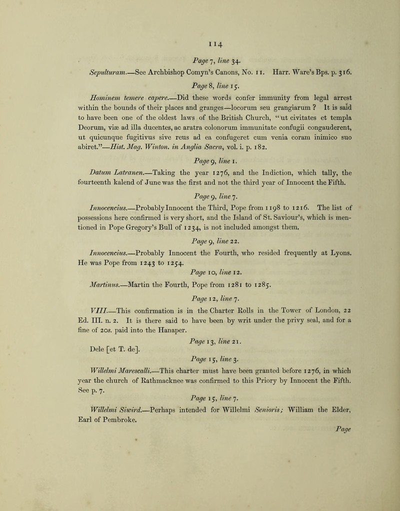 Page 7, line 34. Sepulturam See Archbishop Comyn’s Canons, No. 11. Harr. Ware’s Bps. p. 316. Page 8, line 15. Hominem temere capere Did these words confer immunity from legal arrest within the bounds of their places and granges—locorum seu grangiarum ? It is said to have been one of the oldest laws of the British Church, “ ut civitates et templa Deorum, vise ad ilia ducentes, ac aratra colonorum immunitate confugii congauderent, ut quicunque fugitivus sive reus ad ea confugeret cum venia coram inimico suo abiret.”—Hist.Mag. Winton. in Anglia Sacra, vol. i. p. 182. Page 9, line i. Datum Latranen.—Taking the year 1276, and the In diction, which tally, the fourteenth kalend of June was the first and not the third year of Innocent the Fifth. Page 9, line 7. Innocencius.—Probably Innocent the Third, Pope from 1198 to 1216. The list of possessions here confirmed is very short, and the Island of St. Saviour’s, which is men- tioned in Pope Gregory’s Bull of 1234, is not included amongst them. Page 9, line 22. Innocencius.—Probably Innocent the Fourth, who resided frequently at Lyons. He was Pope from 1243 to 1254. Page i o, line 12. Martinus.—Martin the Fourth, Pope from 1281 to 1285. Page 12, line 7. VIII.—This confirmation is in the Charter Rolls in the Tower of London, 22 Ed. III. n. 2. It is there said to have been by writ under the privy seal, and for a fine of 20s. paid into the Hanaper. Page 13, line 21. Dele [et T. de]. Page 15, line'^. WiUelmi MarescaUi.—This charter must have been granted before 1276, in which year the church of Rathmacknee was confirmed to this Priory by Innocent the Fifth. See p. 7. Page 15, line 7. WiUelmi Siwird.—Perhaps intended for Willelmi Senioris; William the Elder, Earl of Pembroke.