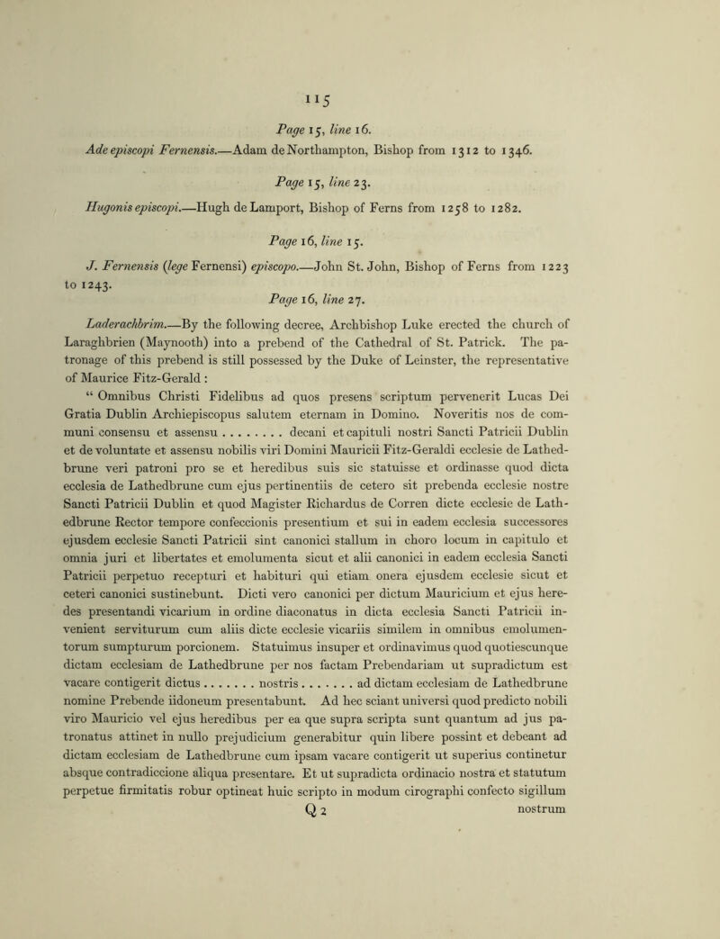 Ade episcopi Fernensis.—Adam de Northampton, Bishop from 1312 to 1346. Page 15, line 23. Hugonis episcopi Hugh de Lamport, Bishop of Ferns from 1258 to 1282. Page 16, line 15. J. Fernensis Fernensi) episcopo John St.John, Bishop of Ferns from 1223 to 1243. Page 16, line 27. Laderachbrim By the following decree. Archbishop Luke erected the church of Laraghbrien (Maynooth) into a prebend of the Cathedral of St. Patrick. The pa- tronage of this prebend is still possessed by the Duke of Leinster, the representative of Maurice Fitz-Gerald ; “ Omnibus Christi Fidelibus ad quos presens scriptum pervenerit Lucas Dei Gratia Dublin Archiepiscopus salutem eternam in Domino. Noveritis nos de com- muni consensu et assensu decani et capituli nostri Sancti Patricii Dublin et de voluntate et assensu nobilis viri Domini Mauricii Fitz-Geraldi ecclesie de Lathed- brune veri patroni pro se et heredibus suis sic statuisse et ordinasse quod dicta ecclesia de Lathedbrune cum ejus pertinentiis de cetero sit prebenda ecclesie nostre Sancti Patricii Dublin et quod Magister Richardus de Corren dicte ecclesie de Lath- edbrune Eector tempore confeccionis presentium et sui in eadem ecclesia successores ejusdem ecclesie Sancti Patricii sint canonici stallum in choro locum in capitulo et omnia juri et libertates et emolumenta sicut et alii canonici in eadem ecclesia Sancti Patricii perpetuo recepturi et habituri qui etiam onera ejusdem ecclesie sicut et ceteri canonici sustinebunt. Dicti vero canonici per dictum Mauricium et ejus here- des presentandi vicarium in ordine diaconatus in dicta ecclesia Sancti Patricii in- venient serviturum cum aliis dicte ecclesie vicariis similem in omnibus emolumen- torum sumpturum porcionem. Statuimus insuper et ordinavimus quod quotiescunque dictam ecclesiam de Lathedbrune per nos factam Prebendariam ut supradictum est vacare contigerit dictus nostris ad dictam ecclesiam de Lathedbrune nomine Prebende iidoneum presentabunt. Ad hec sciant universi quod predicto nobili viro Mauricio vel ejus heredibus per ea que supra scripta sunt quantum ad jus pa- tronatus attinet in nullo prejudicium generabitur quin libere possint et debeant ad dictam ecclesiam de Lathedbrune cum ipsam vacare contigerit ut superius continetur absque contradiccione aliqua presentare. Et ut supradicta ordinacio nostra et statutum perpetue firmitatis robur optineat huic scripto in modum cirographi confecto sigillum