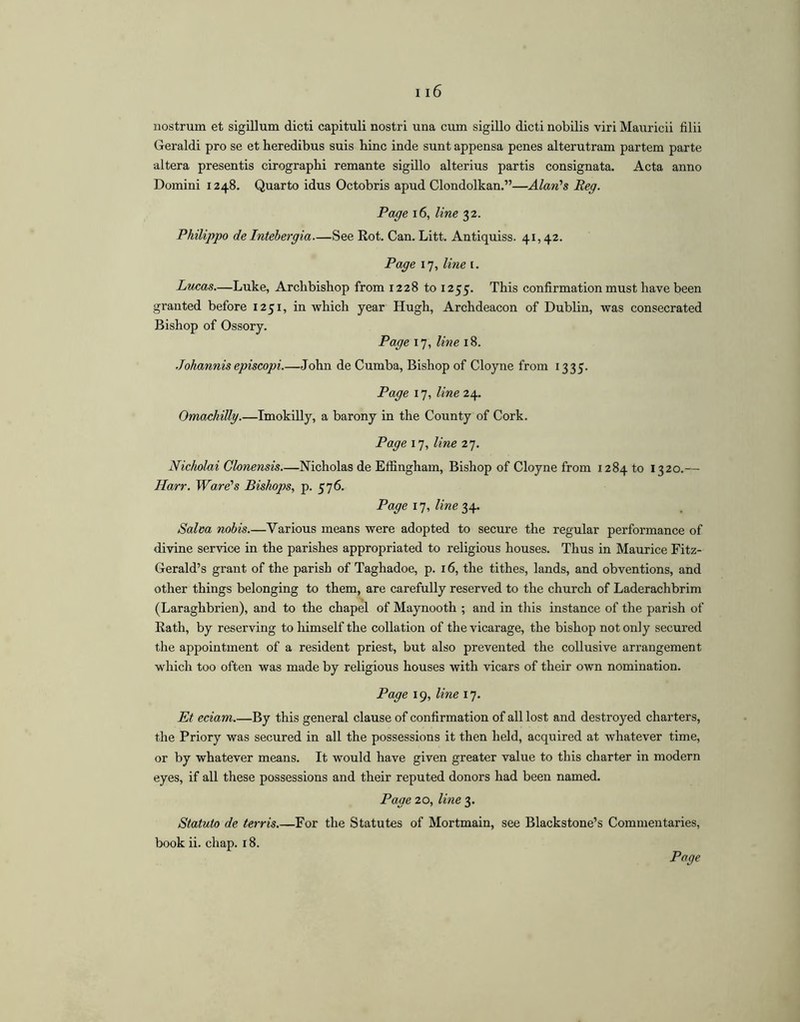 nostrum et sigillum dicti capituli nostri una crun sigillo dicti nobilis viri Mauricii filii Geraldi pro se et heredibus suis hinc inde sunt appensa penes alterutram partem parte altera presentis cirographi remante sigillo alterius partis consignata. Acta anno Domini 1248. Quarto idus Octobris apud Clondolkan.”—Alan's Reg. Page 16, line 32. Philippo de Intebergia—See Rot. Can. Litt. Antiquiss. 41,42. Page 17, line i. Lucas—Luke, Archbishop from 1228 to 1255. This confirmation must have been granted before 1251, in which year Hugh, Archdeacon of Dublin, was consecrated Bishop of Ossory. Page 17, line 18. .Tohannisepiscopi John de Cumba, Bishop of Cloyne from 1335. Page 17, line 24. Omachillg.—Imokilly, a barony in the County of Cork. Page 17, line 27. Nicholai Clonensis Nicholas de Effingham, Bishop of Cloyne from 1284 to 1320.— Harr. Ware's Bishops, p. 576. Page line Salm nobis Various means were adopted to secure the regular performance of divine service in the parishes appropriated to religious houses. Thus in Maurice Fitz- Gerald’s grant of the parish of Taghadoe, p. 16, the tithes, lands, and obventions, and other things belonging to them, are carefully reserved to the church of Laderachbrim (Laraghbrien), and to the chapel of Maynooth ; and in this instance of the parish of Rath, by reserving to himself the collation of the vicarage, the bishop not only secured the appointment of a resident priest, but also prevented the collusive arrangement which too often was made by religious houses with vicars of their own nomination. Page 19, line 17. Et eciam.—By this general clause of confirmation of all lost and destroyed charters, the Priory was secured in all the possessions it then held, acquired at whatever time, or by whatever means. It would have given greater value to this charter in modern eyes, if all these possessions and their reputed donors had been named. Page 20, line 3. Statuto de terris For the Statutes of Mortmain, see Blackstone’s Commentaries, book ii. chap. 18.