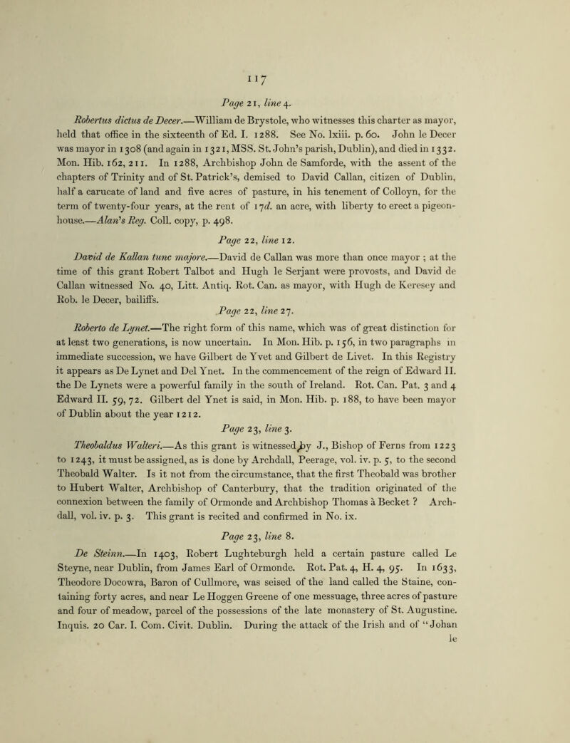 Robertus dictus de Decer.—William de Brystole, who witnesses this charter as mayor, held that office in the sixteenth of Ed. I. 1288. See No. Ixiii. p. 60. John le Decer was mayor in 1308 (and again in 1321, MSS. St.John’s parish, Dublin), and died in 1332. Mon. Hib. 162, 211. In 1288, Archbishop John de Samforde, with the assent of the chapters of Trinity and of St. Patrick’s, demised to David Callan, citizen of Dublin, half a carucate of land and five acres of pasture, in his tenement of Colloyn, for the term of twenty-four years, at the rent of 17<f. an acre, with liberty to erect a pigeon- house Alan’s Reg. Coll, copy, p. 498. Page 22, line 12. David de Kalian tunc majore David de Callan was more than once mayor ; at the time of this grant Robert Talbot and Hugh le Serjant were provosts, and David de Callan witnessed No. 40, Litt. Antiq. Rot. Can. as mayor, with Hugh de Keresey and Rob. le Decer, bailiffs. Page 22, line 27. Roberto de Lgnet.—The right form of this name, which was of great distinction for at least two generations, is now uncertain. In Mon. Hib. p. 156, in two paragraphs in immediate succession, we have Gilbert de Yvet and Gilbert de Livet. In this Registry it appears as De Lynet and Del Ynet. In the commencement of the reign of Edward 11, the De Lynets were a powerful family in the south of Ireland. Rot. Can. Pat. 3 and 4 Edward H. 59, 72. Gilbert del Ynet is said, in Mon. Hib. p. 188, to have been mayor of Dublin about the year 1212. Page 23, line 3. Theobaldus Walteri.—As this grant is witnessed^y J., Bishop of Ferns from 1223 to 1243, it must be assigned, as is done by Archdall, Peerage, vol. iv. p. 5, to the second Theobald Walter. Is it not from the circumstance, that the first Theobald was brother to Hubert Walter, Archbishop of Canterbury, that the tradition originated of the connexion between the family of Ormonde and Archbishop Thomas a Becket ? Arch- dall, vol. iv. p. 3. This grant is recited and confirmed in No. ix. Page 23, line 8. De Steinn.—In 1403, Robert Lughteburgh held a certain pasture called Le Steyne, near Dublin, from James Earl of Ormonde. Rot. Pat. 4, H. 4, 95. In 1633, Theodore Docowra, Baron of Cullmore, was seised of the land called the Staine, con- taining forty acres, and near Le Hoggen Greene of one messuage, three acres of pasture and four of meadow, parcel of the possessions of the late monastery of St. Augustine. Inquis. 20 Car. 1. Com. Civit. Dublin. During the attack of the Irish and of “Johan le