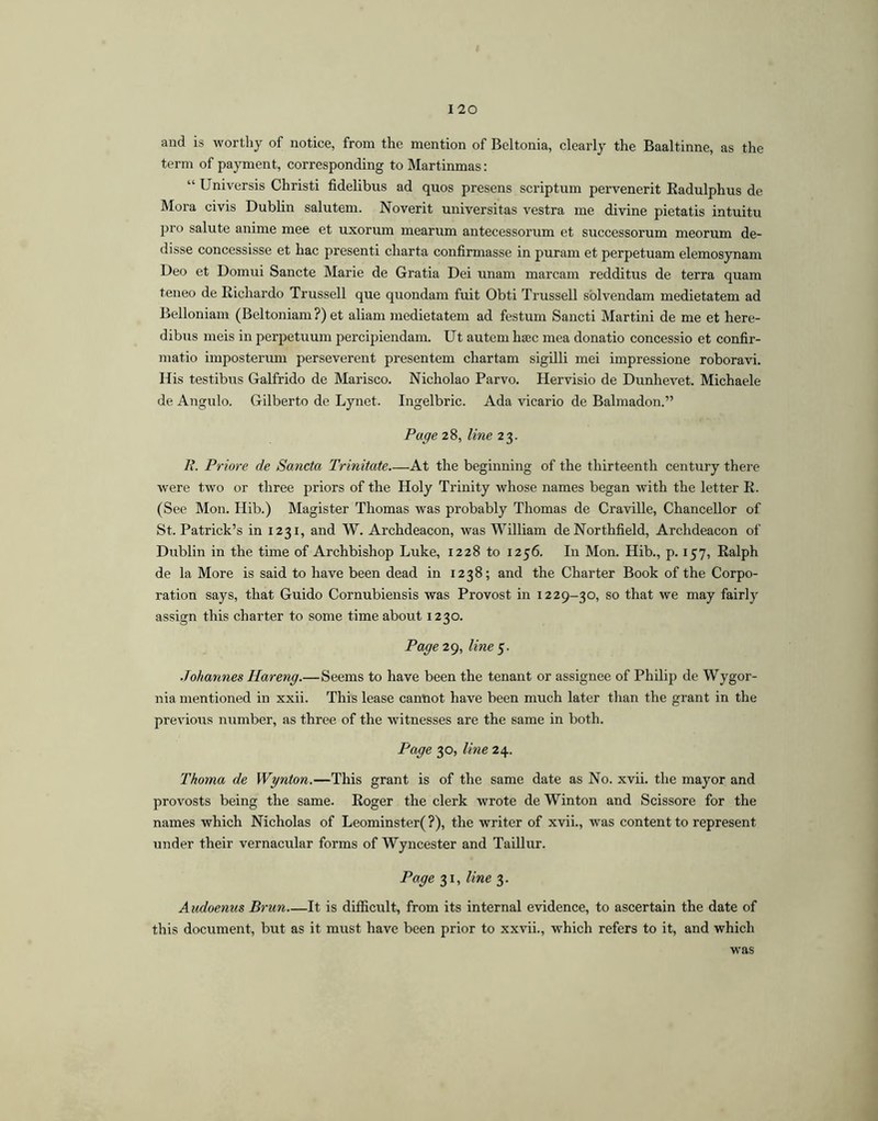 and is worthy of notice, from the mention of Beltonia, clearly the Baaltinne, as the term of payment, corresponding to Martinmas: “ Universis Christi fidelibus ad quos presens scriptum pervenerit Kadulphus de Mora civis Dublin salutem. Noverit universitas vestra me divine pietatis intuitu pro salute anime mee et uxorum mearum antecessorum et successorum meorum de- disse concessisse et hac presenti charta confirmasse in puram et perpetuam elemosynam Deo et Domui Sancte Marie de Gratia Dei unam marcam redditus de terra quam teneo de Richardo Trussell que quondam fuit Obti Trussell solvendam medietatem ad Belloniam (Beltoniam ?) et aliam medietatem ad festum Sancti Martini de me et here- dibus meis in perpetuum percipiendam. Ut autem ha3C mea donatio concessio et confir- matio imposterum perseverent presentem chartam sigilli mei impressione roboravi. His testibus Galfrido de Marisco. Nicholao Parvo. Hervisio de Dunhevet. Michaele de Angulo. Gilberto de Lynet. Ingelbric. Ada vicario de Balmadon.” Page 28, line 23. K. Priore de Sancta Trinitate At the beginning of the thirteenth century there were two or three priors of the Holy Trinity whose names began with the letter E. (See Mon. Hib.) Magister Thomas was probably Thomas de Craville, Chancellor of St. Patrick’s in 1231, and W. Archdeacon, was William deNorthfield, Archdeacon of Dublin in the tune of Archbishop Luke, 1228 to 1256. In Mon. Hib., p. 157, Ralph de la More is said to have been dead in 1238; and the Charter Book of the Corpo- ration says, that Guido Cornubiensis was Provost in 1229-30, so that we may fairly assign this charter to some time about 1230. Page2g, line^. Johannes Hareng.—Seems to have been the tenant or assignee of Philip de Wygor- nia mentioned in xxii. This lease cannot have been much later than the grant in the previous number, as three of the witnesses are the same in both. Page 30, line 24. Thoma de Wynton.—This grant is of the same date as No. xvii. the mayor and provosts being the same. Roger the clerk wrote de Winton and Scissore for the names which Nicholas of Leominster( ?), the writer of xvii., was content to represent under their vernacular forms of Wyncester and Taillur. Page 31, line 3. Audoenus Brun It is difficult, from its internal evidence, to ascertain the date of this document, but as it must have been prior to xxvii., which refers to it, and which was