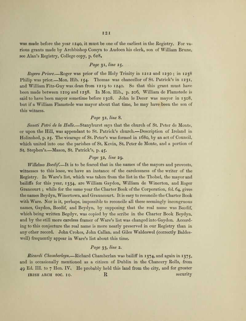 was made before the year 1240, it must be one of the earliest in the Registry. For va- rious grants made by Archbishop Comyn to Audoen his clerk, son of William Brune, see Alan’s Registry, College copy, p. 628, Page 31, line 25. Rogero Priore Roger was prior of the Holy Trinity in 1212 and 1230 ; in 1238 Philip was prior Mon. Hib. 154. Thomas was chancellor of St. Patrick’s in 1231, and William Fitz-Guy was dean from 121910 1240. So that this grant must have been made between 1219 and 1238. In Mon. Hib., p. 206, William de Flamstede is said to have been mayor sometime before 1308. John le Decer was mayor in 1308, but if a William Flamstede was mayor about that time, he may have been the son of this witness. Page 32, line 8. Sancti Petri de la Hulle.—Stanyhurst says that the church of St. Peter de Monte, or upon the Hill, was appendant to St. Patrick’s church.—Description of Ireland in Holinshed, p. 25. The vicarage of St. Peter’s was formed in 1680, by an act of Council, which united into one the parishes of St. Kevin, St. Peter de Monte, and a portion of St. Stephen’s—Mason, St. Patrick’s, p. 45. Page 32, line 29. Willelmo Bocdif.—It is to be feared that in the names of the mayors and provosts, witnesses to this lease, we have an instance of the carelessness of the writer of the Registry. In Ware’s list, which was taken from the list in the Tholsel, the mayor and bailiffs for this year, 1334, are William Gaydon, William de Winerton, and Roger Grancourt ; while for the same year the Charter Book of the Corporation, fol. 64, gives the names Beydyn, Winertown, and Grauncourt. It is easy to reconcile the Charter Book with Ware. Nor is it, perhaps, impossible to reconcile all these seemingly incongruous names, Gaydon, Bocdif, and Beydyn, by supposing that the real name was Becdif, which being written Begdyv, was copied by the scribe in the Charter Book Beydyn, and by the still more careless framer of Ware’s list was changed into Gaydon. Accord- ing to this conjecture the real name is more nearly preserved in our Registry than in any other record. John Crokes, John Callan, and Giles Waldeswel (correctly Baldes- well) frequently appear in Ware’s list about this time. Page 33, line 2. Ricardi Chamberleyn.—Richard Chamberlan was bailiff in 1374, and again in 1375, and is occasionally mentioned as a citizen of Dublin in the Chancery Rolls, from 49 Ed. HI. to 7 Hen. IV. He probably held this land from the city, and for greater IRISH ARCH SOC. lo. R security