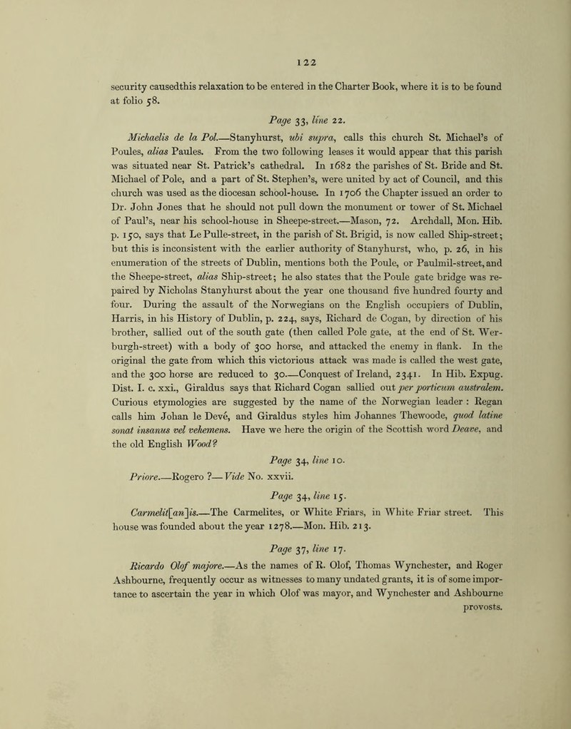 security causedthis relaxation to be entered in the Charter Book, where it is to be found at folio 58. Page 33, line 22. Michaelis de la Pol.—Stanyhurst, ubi supra, calls this church St. Michael’s of Poules, alias Paules. From the two following leases it would appear that this parish was situated near St. Patrick’s cathedral. In 1682 the parishes of St. Bride and St. Michael of Pole, and a part of St. Stephen’s, were united by act of Council, and this church was used as the diocesan school-house. In 1706 the Chapter issued an order to Dr. John Jones that he should not pull down the monument or tower of St. Michael of Paul’s, near his school-house in Sheepe-street.—Mason, 72. Archdall, Mon. Hib. p. 150, says that LePulle-street, in the parish of St. Brigid, is now called Ship-street; but this is inconsistent with the earlier authority of Stanyhurst, who, p. 26, in his enumeration of the streets of Dublin, mentions both the Poule, or Paulmil-street, and the Sheepe-street, alias Ship-street; he also states that the Poule gate bridge was re- paired by Nicholas Stanyhurst about the year one thousand five hundred fourty and four. During the assault of the Norwegians on the English occupiers of Dublin, Harris, in his History of Dublin, p. 224, says, Richard de Cogan, by direction of his brother, sallied out of the south gate (then called Pole gate, at the end of St. Wer- burgh-street) with a body of 300 horse, and attacked the enemy in fiank. In the original the gate from which this victorious attack was made is called the west gate, and the 300 horse are reduced to 30—Conquest of Ireland, 2341. In Hib. Expug. Dist. I. c. xxi., Giraldus says that Richard Cogan sallied out per porticum australem. Curious etymologies are suggested by the name of the Norwegian leader : Regan calls him Johan le Deve, and Giraldus styles him Johannes Thewoode, quod latine sonat insanus vel vehemens. Have we here the origin of the Scottish word Deave, and the old English Wood? Page 34, line 10. Priore Rogero ?—Vide No. xxvii. Page 34, line 15. Carmelit\an'\is.—The Carmelites, or White Friars, in White Friar street. This house was founded about the year 1278.—Mon. Hib. 213. Page 37, line 17. Ricardo Olof majore.—As the names of R. Olof, Thomas Wynchester, and Roger Ashbourne, frequently occur as witnesses to many undated grants, it is of some impor- tance to ascertain the year in which Olof was mayor, and Wynchester and Ashbourne provosts.