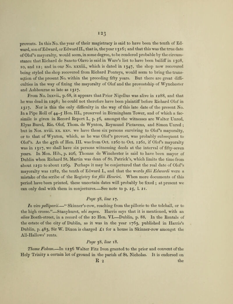 provosts. In this No. the year of their magistracy is said to have been the tenth of Ed- ward, son of Edward, or Edward II., that is, the year 1316; and that this was the true date of Olof’s mayoralty, would seem, in some degree, to be rendered probable by the circum- stance that Eichard de Sancto Olavo is said in Ware’s list to have been bailiff in 1308, 10, and 12; and in our No. xxxiii., which is dated in 1347, the shop now recovered being styled the shop recovered from Eichard Ponteys, would seem to bring the trans- action of the present No. within the preceding fifty years. But there are great diffi- culties in the way of fixing the mayoralty of Olof and the provostship of Wynchester and Ashbourne so late as 1317. From No. Ixxvii., p. 68, it appears that Prior Nigellus was alive in 1288, and that he was dead in 1298; he could not therefore have been plaintiff before Eichard Olof in 1317. Nor is this the only difficulty in the way of this late date of the present No. In a Pipe EoU of 44-5 Hen. III., preserved in Birmingham Tower, and of which a fac- simile is given in Eecord Eeport L, p. 56, amongst the witnesses are Walter Unred, Elyas Burel, Eic. Olof, Thom, de Wynton, Eeymund Pictavens, and Simon Unred ; but in Nos. xviii. xx. xxv. we have these six persons surviving to Olof’s mayoralty, or to that of Wynton, which, as he was Olof’s provost, was probably subsequent to Olof’s. As the 45th of Hen. III. was from Oct. 1260 to Oct. 1261, if OloPs mayoralty was in 1317, we shall have six persons witnessing deeds at the interval of fifty-seven years. In Mon. Hib., p. 206, Thomas de Winchester is said to have been mayor of Dublin when Eichard St. Martin was dean of St. Patrick’s, which limits the time from about 1250 to about 1269. Perhaps it may be conjectured that the real date of Olof’s mayoralty was 1282, the tenth of Edward I., and that the words filii Edwardi were a mistake of the scribe of the Eegistry for filii Henrici. When more documents of this period have been printed, these uncertain dates will probably be fixed ; at present we can only deal with them in conjectures.—See note to p. 25, 1. 21. Page 38, line 17. In vico pelliparii “ Skinner’s-row, reaching from the pillorie to the tolehall, or to the high crosse.”—Stanyhurst, uhi supra. Harris says that it is mentioned, with an alias Boath-street, in a record of the 20 Hen. VI.—Dublin, p. 88. In the Eentals of the estate of the city of Dublin, as it was in the year 1763, published in Harris’s Dublin, p. 483, Sir W. Dixon is charged £i for a house in Skinner-row amongst the All-Hallows’ rents. Page 38, line 18. Thome Fakom—In 1236 Walter Fitz Ivon granted to the prior and convent of the Holy Trinity a certain lot of ground in the parish of St. Nicholas. It is endorsed on R 2 the