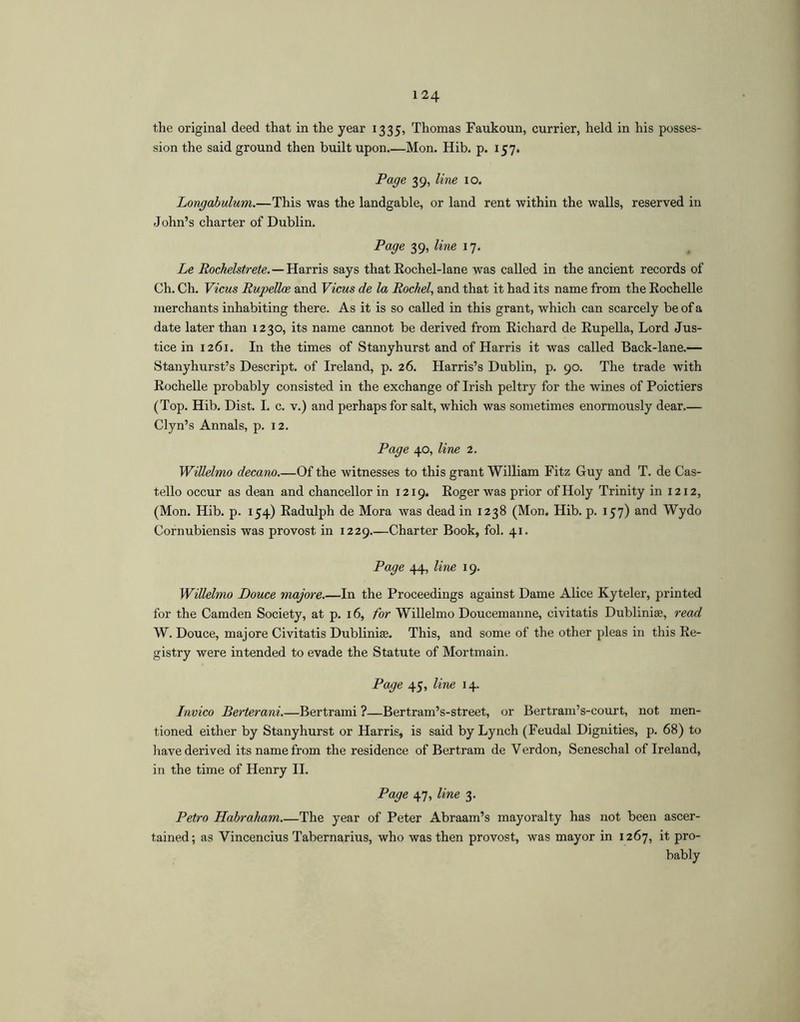 1 24 the original deed that in the year 1335, Thomas Faukoun, currier, held in his posses- sion the said ground then built upon Mon. Hib. p. 157. Page 39, line 10. Longahulum.—This was the landgable, or land rent within the walls, reserved in John’s charter of Dublin. Page 39, line 17. Le Rochelstrete.—Harris says that Eochel-lane was called in the ancient records of Ch. Ch. Vicus Rupellce and Vicus de la Rachel, and that it had its name from the Rochelle merchants inhabiting there. As it is so called in this grant, which can scarcely be of a date later than 1230, its name cannot be derived from Richard de Rupella, Lord Jus- tice in 1261. In the times of Stanyhurst and of Harris it was called Back-lane.— Stanyhurst’s Descript, of Ireland, p. 26. Harris’s Dublin, p. 90. The trade with Rochelle probably consisted in the exchange of Irish peltry for the wines of Poictiers (Top. Hib. Dist. I. c. v.) and perhaps for salt, which was sometimes enormously dear.— Clyn’s Annals, p. 12. Page 40, line 2. WiUelmo decano.—Of the witnesses to this grant William Fitz Guy and T. de Cas- tello occur as dean and chancellor in 1219. Roger was prior of Holy Trinity in 1212, (Mon. Hib. p. 154) Radulph de Mora was dead in 1238 (Mon. Hib. p. 157) and Wydo Cornubiensis was provost in 1229 Charter Book, fob 41. Page 44, line 19. WiUelmo Douce majore.—In the Proceedings against Dame Alice Kyteler, printed for the Camden Society, at p. 16, for WiUelmo Doucemanne, civitatis Dublinis, read W. Douce, majore Civitatis Dublinise. This, and some of the other pleas in this Re- gistry were intended to evade the Statute of Mortmain. Page 45, line 14. Invico Berterani.—Bertrami ?—Bertram’s-street, or Bertram’s-court, not men- tioned either by Stanyhurst or Harris, is said by Lynch (Feudal Dignities, p. 68) to liave derived its name from the residence of Bertram de Verdon, Seneschal of Ireland, in the time of Henry H. Page 47, line 3. Petro Habraham The year of Peter Abraam’s mayoralty has not been ascer- tained; as Vincencius Tabernarius, who was then provost, was mayor in 1267, it pro- bably