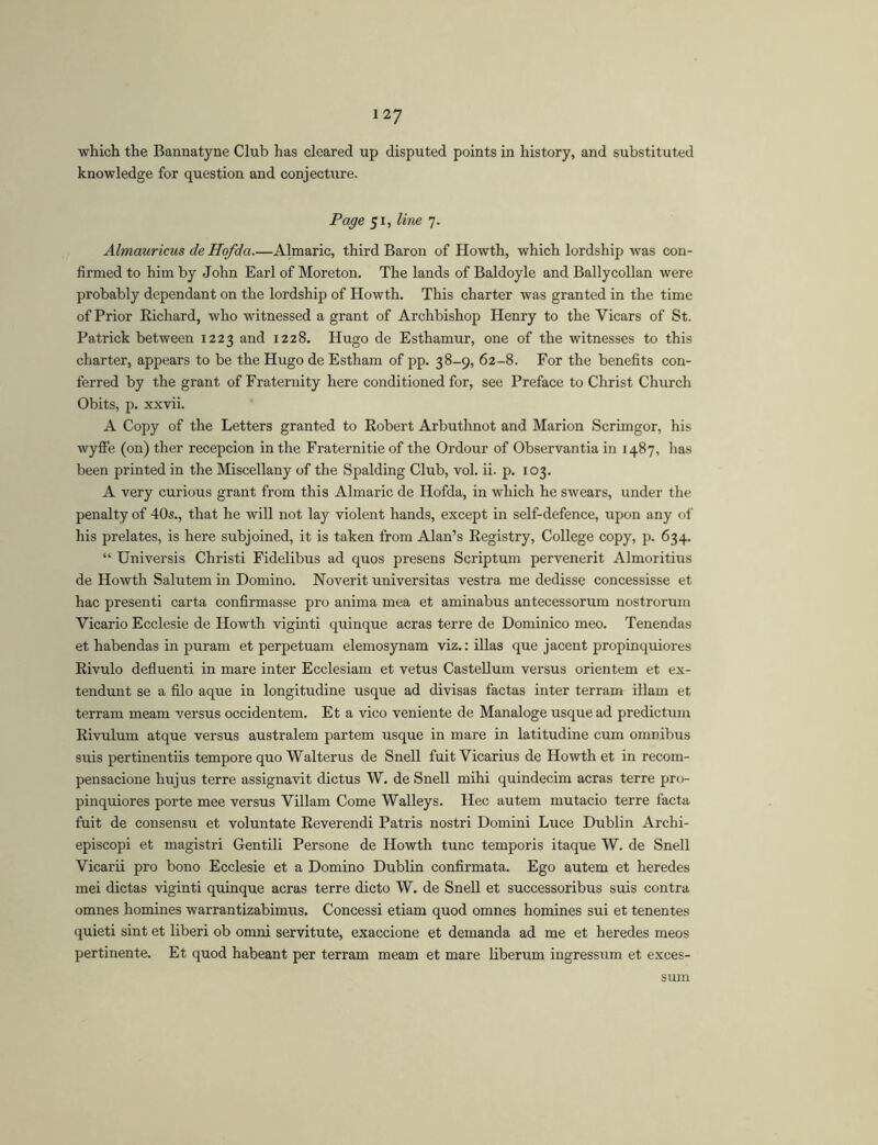 which the Bannatyne Club has cleared up disputed points in history, and substituted knowledge for question and conjecture. Page 51, line 7. Almauricus de Hofda.—Almaric, third Baron of Howth, which lordship was con- firmed to him by John Earl of Moreton. The lands of Baldoyle and Ballycollan were probably dependant on the lordship of Howth. This charter was granted in the time of Prior Richard, who witnessed a grant of Archbishop Henry to the Vicars of St. Patrick between 1223 and 1228. Hugo de Esthamur, one of the witnesses to this charter, appears to be the Hugo de Estham of pp. 38-9, 62-8. For the benefits con- ferred by the grant of Fraternity here conditioned for, see Preface to Christ Church Obits, p. xxvii. A Copy of the Letters granted to Robert Arbuthnot and Marion Scrimgor, his wyffe (on) ther recepcion in the Fraternitie of the Ordour of Observantia in 1487, has been printed in the Miscellany of the Spalding Club, vol. ii. p. 103. A very curious grant from this Almaric de Hofda, in which he swears, under the penalty of 40s., that he will not lay violent hands, except in self-defence, upon any of his prelates, is here subjoined, it is taken from Alan’s Registry, College copy, p. 634. “ Universis Christi Fidelibus ad quos presens Scriptum pervenerit Almoritius de Howth Salutem in Domino. Noverit universitas vestra me dedisse concessisse et hac presenti carta confirmasse pro anima mea et aminabus antecessorum nostrorum Vicario Ecclesie de Howth viginti quinque aeras terre de Dominico meo. Tenendas et habendas in puram et perpetuam elemosynam viz.: illas que jacent propinquiores Rivulo defluenti in mare inter Ecclesiam et vetus Castellum versus orientem et ex- tendunt se a filo aque in longitudine usque ad divisas factas inter terram illam et terram meam versus occidentem. Et a vico veniente de Manaloge usque ad predictum Rivulum atque versus australem partem usque in mare in latitudine cum omnibus suis pertinentiis tempore quo Walterus de Snell fuit Vicarius de Howth et in recom- pensacione hujus terre assignavit dictus W. de Snell mihi quindecim aeras terre pro- pinquiores porte mee versus Villam Come Walleys. Hec autem mutacio terre facta fuit de consensu et voluntate Reverendi Patris nostri Domini Luce Dublin Archi- episcopi et magistri Gentili Persone de Howth tunc temporis itaque W. de Snell Vicarii pro bono Ecclesie et a Domino Dublin confirmata. Ego autem et heredes mei dictas viginti quinque aeras terre dicto W. de Snell et successoribus suis contra omnes homines warrantizabimus. Concessi etiam quod omnes homines sui et tenentes quieti sint et liberi ob omni servitute, exaccione et demanda ad me et heredes meos pertinente. Et quod habeant per terram meam et mare liberum ingressum et exces- sum