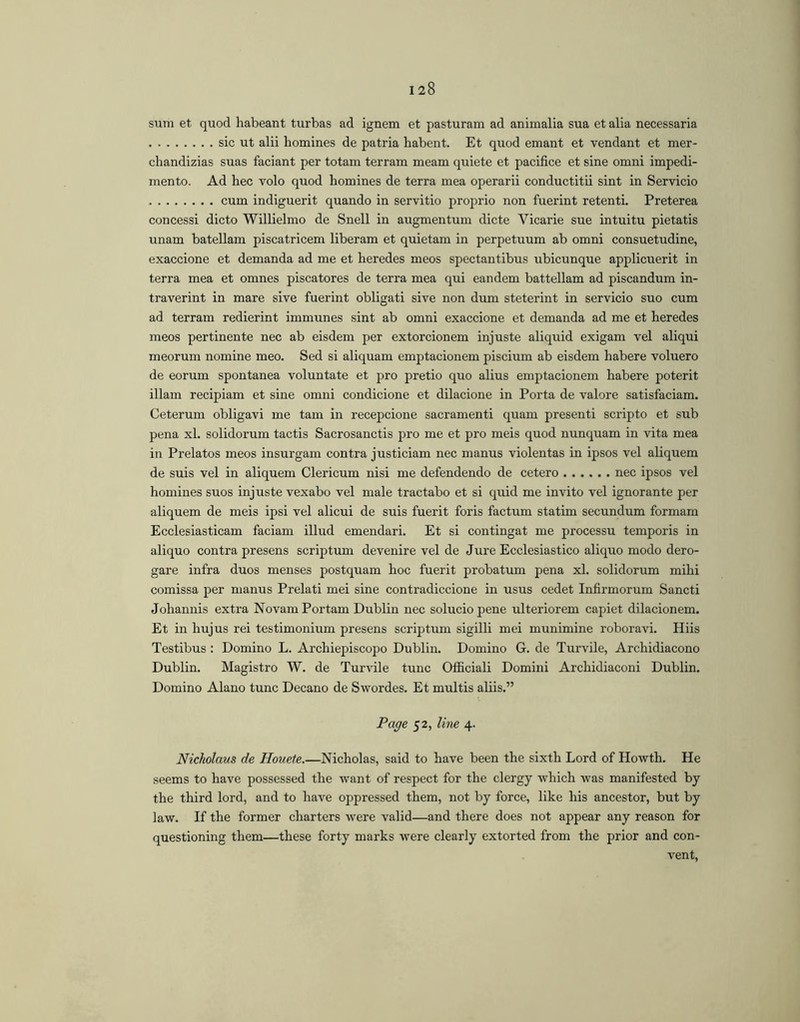 sum et quod habeant turbas ad ignem et pasturam ad animalia sua et alia necessaria sic ut alii homines de patria habent. Et quod emant et vendant et mer- chandizias suas faciant per totam terram meam quiete et pacifice et sine omni impedi- mento. Ad hec volo quod homines de terra mea operarii conductitii sint in Servicio cum indiguerit quando in servitio proprio non fuerint retenti. Preterea concessi dicto Willielmo de Snell in augmentum dicte Vicarie sue intuitu pietatis unam batellam piscatricem liberam et quietam in perpetuum ab omni consuetudine, exaccione et demanda ad me et heredes meos spectantibus ubicunque applicuerit in terra mea et omnes piscatores de terra mea qui eandem battellam ad piscandum in- traverint in mare sive fuerint obligati sive non dum steterint in servicio suo cum ad terram redierint immunes sint ab omni exaccione et demanda ad me et heredes meos pertinente nec ab eisdem per extorcionem injuste aliquid exigam vel aliqui meorum nomine meo. Sed si aliquam emptacionem piscium ab eisdem habere voluero de eorum spontanea voluntate et pro pretio quo alius emptacionem habere poterit illam recipiam et sine omni condicione et dilacione in Porta de valore satisfaciam. Ceterum obligavi me tam in recepcione sacramenti quam presenti scripto et sub pena xl. solidorum tactis Sacrosanctis pro me et pro meis quod nunquam in vita mea in Prelates meos insurgam contra justiciam nec manus violentas in ipsos vel aliquem de suis vel in aliquem Clericum nisi me defendendo de cetero nec ipsos vel homines suos injuste vexabo vel male tractabo et si quid me invito vel ignorante per aliquem de meis ipsi vel alicui de suis fuerit foris factum statim secundum formam Ecclesiasticam faciam illud emendari. Et si contingat me processu temporis in aliquo contra presens scriptum devenire vel de Jure Ecclesiastico aliquo modo dero- gare infra duos menses postquam hoc fuerit probatum pena xl. solidorum mihi comissa per manus Prelati mei sine contradiccione in usus cedet Infirmorum Sancti Johannis extra Novam Portam Dublin nec soluciopene ulteriorem capiet dilacionem. Et in hujus rei testimonium presens scriptum sigilli mei munimine roboravi. Hiis Testibus : Domino L. Archiepiscopo Dublin. Domino G. de Turvile, Archidiacono Dublin. Magistro W. de Turvile tunc Officiali Domini Archidiaconi Dublin, Domino Alano tunc Decano de Swordes. Et multis aliis.” Page 52, line 4. Nickolaus de Houete.—Nicholas, said to have been the sixth Lord of Howth. He seems to have possessed the want of respect for the clergy which was manifested by the third lord, and to have oppressed them, not by force, like his ancestor, but by law. If the former charters were valid—and there does not appear any reason for questioning them—these forty marks were clearly extorted from the prior and con- vent.