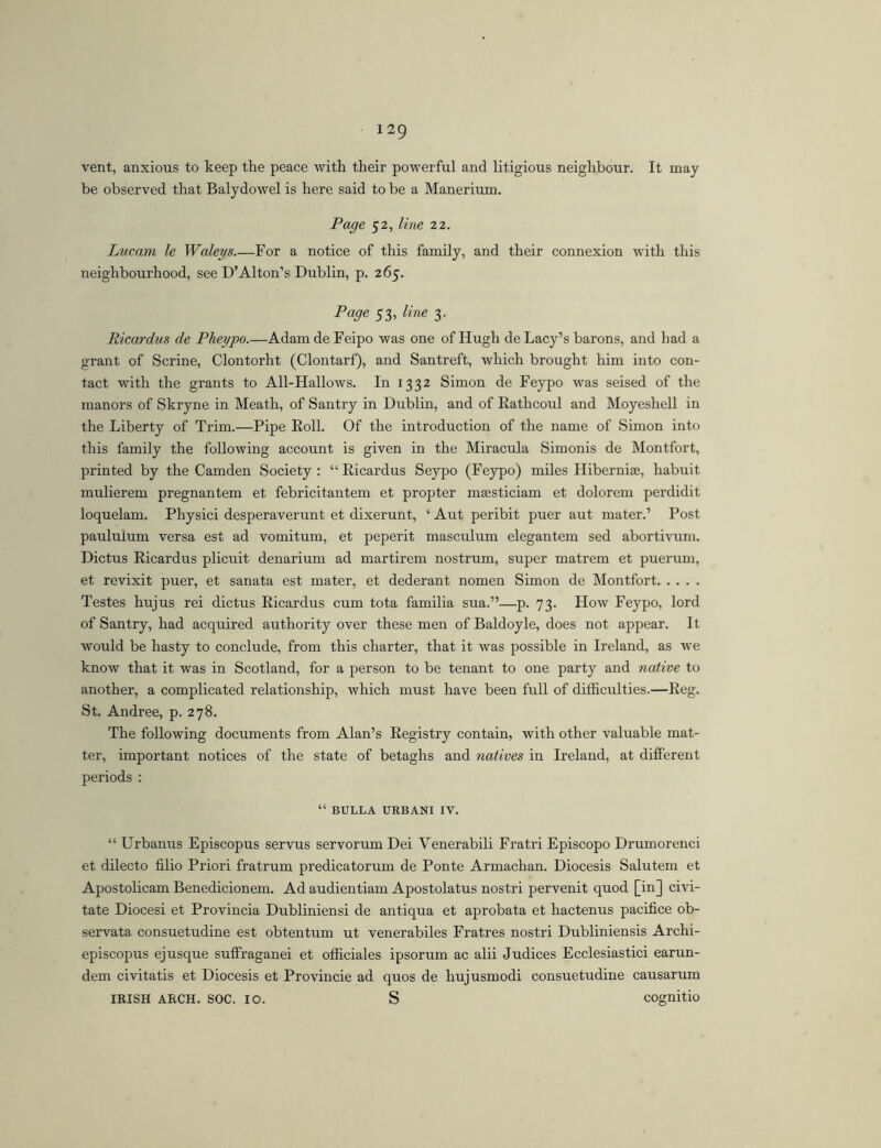 vent, anxious to keep the peace with their powerful and litigious neighbour. It may- be observed that Balydowel is here said to be a Manerium. Page 52, line 22. Lucam le Waleys For a notice of this family, and their connexion -with this neighbourhood, see D’Alton’s Dublin, p. 265. Page 53, line 3. Ricardus de Pheypo.—AdamdeFeipo was one of Hugh de Lacy’s barons, and had a grant of Serine, Clontorht (Clontarf), and Santreft, which brought him into con- tact with the grants to All-Hallows. In 1332 Simon de Feypo Avas seised of the manors of Skryne in Meath, of Santry in Dublin, and of Eathcoul and Moyeshell in the Liberty of Trim.—Pipe Eoll. Of the introduction of the name of Simon into this family the following account is given in the Miracula Simonis de Montfort, printed by the Camden Society : “ Eicardus Seypo (Feypo) miles Hiberniae, habuit mulierem pregnantem et febricitantem et propter maesticiam et dolorem perdidit loquelam. Physici desperaverunt et dixerunt, ‘ Aut peribit puer aut mater.’ Post paululum versa est ad vomitum, et peperit masculum elegantem sed abortivum. Dictus Eicardus plicuit denarium ad martirem nostrum, super matrem et puerum, et revixit puer, et sanata est mater, et dederant nomen Simon de Montfort Testes hujus rei dictus Eicardus cum tota familia sua.”—p. 73. How Feypo, lord of Santry, had acquired authority over these men of Baldoyle, does not appear. It would be hasty to conclude, from this charter, that it was possible in Ireland, as we know that it was in Scotland, for a person to be tenant to one party and native to another, a complicated relationship, which must have been full of difficulties.—Eeg. St. Andree, p. 278. The following documents from Alan’s Eegistry contain, with other valuable mat- ter, important notices of the state of betaghs and natives in Ireland, at different periods : “ BULLA URBAN! IV. “ Urbanus Episcopus servus servorum Dei Venerabili Fratri Episcopo Drumorenci et dilecto filio Priori fratrum predicatorum de Ponte Armachan. Diocesis Salutem et Apostolicam Benedicionem. Ad audientiam Apostolatus nostri pervenit quod [in] civi- tate Diocesi et Provincia Dubliniensi de antiqua et aprobata et hactenus pacifice ob- servata consuetudine est obtentum ut venerabiles Fratres nostri Dubliniensis Archi- episcopus ej usque suffraganei et officiales ipsorum ac alii Judices Ecclesiastici earun- dem civitatis et Diocesis et Provincie ad quos de hujusmodi consuetudine causarum IRISH ARCH. SOC. IO. S cognitio