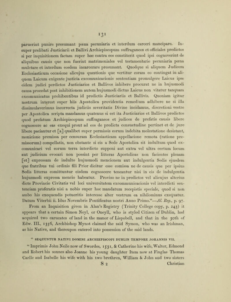 paruerint punire presumant poena pecuniaria et interdum carceri mancipare. In- super prelibati Justiciarii et Ballivi Archiepiscopum sufFraganeos et officiales predictos si per inquisitionem factam super hoc contra eos constiterit quod ipsi cognoverint de aliquibus causis que non fuerint matrimoniales vel testamentarie pecuniaria poena mulctare et interdum eosdem incarcerare presumant. Quodque si aliqirem Judicenr Ecclesiasticum occasione alicujus questionis que vertitur coram eo contingat in ali- quem Laicum exigente j usticia excomunicacionis sententiam promulgere Laicus ipse eidem judici perdictos Justiciaries et Ballivos inhibere procurat ne in hujusmodi causa procedat post inhibitionem autem hujusmodi dictus Laicus non vitatur tanquam excomunicatus prohibentibus id predictis Justiciar iis et Ballivis. Quoniam igitur nostrum interest super hiis Apostolica providentia remedium adhibere ne si illa dissimulaverimus incorrecta judiciis severitatis Divine incidamus, discretioni vestre per Apostolica scripta mandamus quatenus si est ita Justiciaries et Ballivos predictos quod prefatum Archiepiscopum suffraganeos et judices de prefatis causis libere cognoscere ac eas exequi prout ad eos de predicta consuetudine pertinet et de jure libere paciantur et [a] qualibet super permissis eorum indebita molestatione desistant, monicione premissa per censuram Ecclesiasticam appellacione remota (ratione pre- missorum) compellatis, non obstante si eis a Sede Apostolica sit indultirm quod ex- comunicari vel eorum terra interdicto supponi aut extra vel ultra certum locum aut judicium evocari non possint per litteras Apostolicas non facientes plenam [et] expressam de induito hujusmodi mencionem aut indulgentia Sedis ejusdem que fratribus tui ordinis fili Prior dicitur esse comissa ne de causis que per ipsius Sedis litteras comittuntur eisdem cognoscere teneantur nisi in eis de indulgentia hujusmodi expressa mencio habeatur. Proviso ne in predictos vel alicujus alterius dicte Proviiicie Civitatis vel loci universitatem excommunicacionis vel interdicti sen- tenciam proferatis nisi a nobis super hoc mandatum recepistis speciale, quod si non ambo his exequendis potueritis interesse alter vestrum ea nihilominus exequatur. Datum Viterbii ii. Idus Novembris Pontificatus nostri Anno Primo.”—AI. Beg., p. 97. From an Inquisition given in Alan’s Registry (Trinity College copy, p. 243) it appears that a certain Simon Neyl, or Oneyll, who is styled Citizen of Dublin, had acquired two carucates of land in the manor of Lispobell, and that in the 30th of Edw. III., 1356, Archbishop Mynot claimed the said Symon, who was an Irishman, as his Native, and thereupon entered into possession of the said lands. “ SEQUUNTUR NATIVI DOMINI ARCHIEPISCOPI DUBLIN TEMPORE JOHANNIS VII. “ Imprimis John Neile now of Swordes, 1531, & Catherine his wife, Walter, Edmond and Robert his sonnes also Joanne his young daughter Item now at Finglas Thomas Carlle and Isabelle his wife with his two brethren, William & John and two sisters S 2 Christian