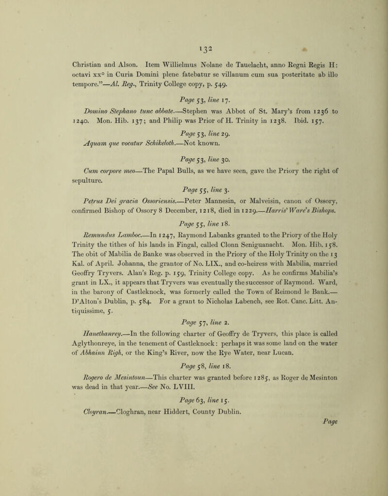 Christian and Alson. Item Willielmus Nolane de Tauelacht, anno Regni Regis H: octavi xx° in Curia Domini plene fatebatur se villanum cum sua posteritate ab illo tempore.”—AI. Reg., Trinity College copy, p. 549. Page 53, line 17. Domino Stephana tunc abbate—Stephen was Abbot of St. Mary’s from 1236 to 1240. Mon. Hib. 137; and Philip was Prior of H. Trinity in 1238. Ibid. 157. Page 53, line 29. Aquam que vocatur Schikeloth.—Not known. Page 53, line 30. Cum corpore meo—The Papal Bulls, as we have seen, gave the Priory the right of sepulture. Page 55, line 3. Petrus Dei gracia Ossoriensis Peter Mannesin, or Malveisin, canon of Ossory, confirmed Bishop of Ossory 8 December, 1218, died in 1229 Harris'Ware's Bishops. Page 55, line 18. Remundus Lamboc In 1247, Raymond Labanks granted to the Priory of the Holy Trinity the tithes of his lands in Fingal, called Clonn Seniguanacht. Mon. Hib. 158. The obit of Mabilia de Banke was observed in the Priory of the Holy Trinity on the 13 Kal. of April. Johanna, the grantor of No. LIX., and co-heiress with Mabilia, married Geoffry Try vers. Alan’s Reg. p. 159, Trinity College copy. As he confirms Mabilia’s grant in LX., it appears that Tryvers was eventually the successor of Raymond. Ward, in the barony of Castleknock, was formerly called the Town of Reimond le Bank D’Alton’s Dublin, p. 584. For a grant to Nicholas Labench, see Rot. Cane. Litt. An- tiquissime, 5. Page 57, line 2. Hanethanrey.—In the following charter of Geoffry de Tryvers, this place is called Aglythonreye, in the tenement of Castleknock: perhaps it was some land on the water of Abhainn Righ, or the King’s River, now the Rye Water, near Lucan. Page 58, line 18. Rogero de Mesintoun—This charter was granted before 1285, as Roger deMesinton was dead in that year.—See No. LVIII. Page 63, line 15. Cloyran Cloghran, near Hiddert, County Dublin.