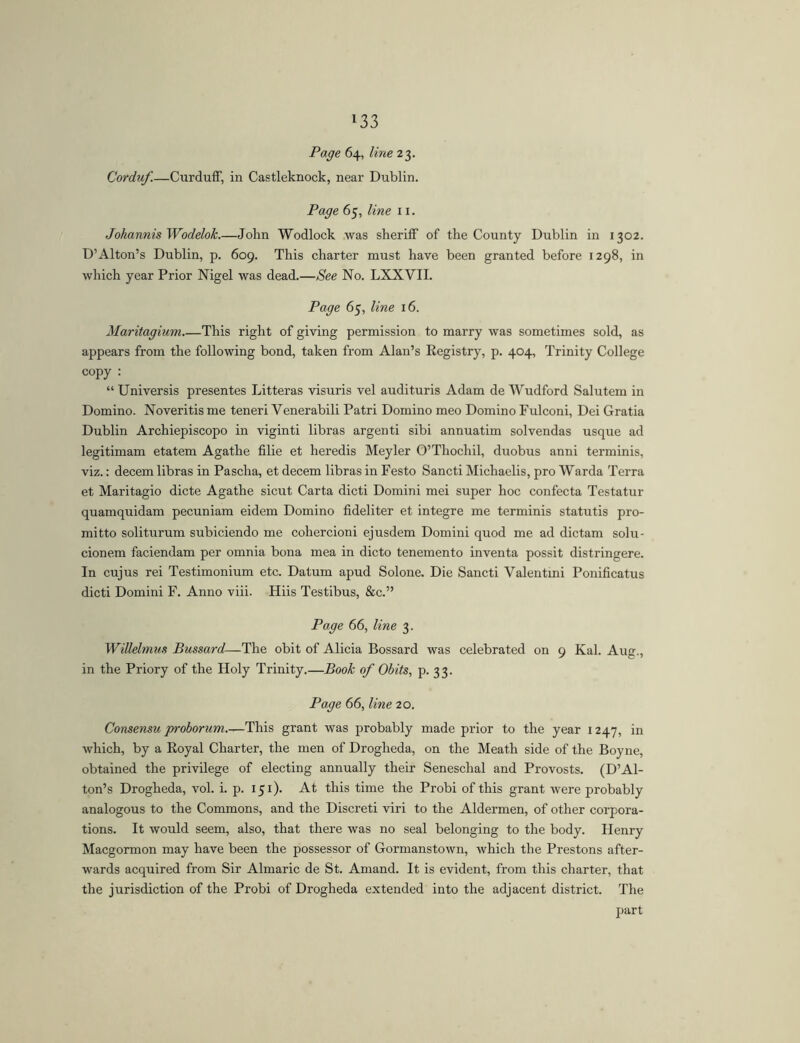 »33 Page 64, line 23. Corduf.—Curduff, in Castleknock, near Dublin. Page 65, line 11. JohannisWodelok.—John Wodlock was sheriff of the County Dublin in 1302. D’Alton’s Dublin, p. 609. This charter must have been granted before 1298, in which year Prior Nigel was dead.—See No. LXXVII. Page 65, line 16. Maritagium This right of giving permission to marry was sometimes sold, as appears from the following bond, taken from Alan’s Eegistry, p. 404, Trinity College copy : “ Universis presentes Litteras visuris vel audituris Adam de Wudford Salutem in Domino. Noveritis me teneri Venerabili Patri Domino meo Domino Fulconi, Dei Gratia Dublin Archiepiscopo in viginti libras argenti sibi annuatim solvendas usque ad legitimam etatem Agathe filie et heredis Meyler 0’Thochil, duobus anni terminis, viz.: decem libras in Pascha, et decem libras in Festo Sancti Michaelis, pro Warda Terra et Maritagio dicte Agathe sicut Carta dicti Domini mei super hoc confecta Testatur quamquidam pecuniam eidem Domino fideliter et integre me terminis statutis pro- mitto soliturum subiciendo me cohercioni ejusdem Domini quod me ad dictam solu- cionem faciendam per omnia bona mea in dicto tenemento inventa possit distringere. In cujus rei Testimonium etc. Datum apud Solone. Die Sancti Valentini Ponificatus dicti Domini F. Anno viii. Hiis Testibus, &c.” Page 66, line 3. Willelmus Bussard—The obit of Alicia Bossard was celebrated on 9 Kal. Aug., in the Priory of the Holy Trinity.—Book of Obits, p. 33. Page 66, line 20. Consensu proborum This grant was probably made prior to the year 1247, in which, by a Royal Charter, the men of Drogheda, on the Meath side of the Boyne, obtained the privilege of electing annually their Seneschal and Provosts. (D’Al- ton’s Drogheda, vol. i. p. 151). At this time the Probi of this grant were probably analogous to the Commons, and the Discreti viri to the Aldermen, of other corpora- tions. It would seem, also, that there was no seal belonging to the body. Henry Macgormon may have been the possessor of Gormanstown, which the Prestons after- wards acquired from Sir Almaric de St. Amand. It is evident, from this charter, that the jurisdiction of the Probi of Drogheda extended into the adjacent district. The part
