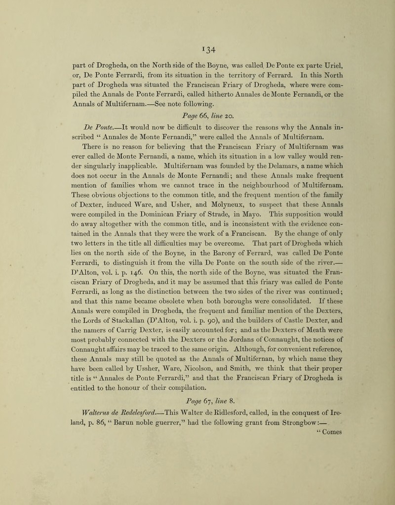 part of Drogheda, on the North side of the Boyne, was called De Ponte ex parte Uriel, or, De Ponte Ferrardi, from its situation in the territory of Ferrard. In this North part of Drogheda was situated the Franciscan Friary of Drogheda, where were com- piled the Annals de Ponte Ferrardi, called hitherto Annales de Monte Fernandi, or the Annals of Multifernam.—See note following. Page 66, line 20. De Ponte It would now be difficult to discover the reasons why the Annals in- scribed “ Annales de Monte Fernandi,” were called the Annals of Multifernam. There is no reason for believing that the Franciscan Friary of Multifernam was ever called de Monte Fernandi, a name, which its situation in a low valley would ren- der singularly inapplicable. Multifernam was founded by the Delamars, a name which does not occur in the Annals de Monte Fernandi; and these Annals make frequent mention of families whom we cannot trace in the neighbourhood of Multifernam. These obvious objections to the common title, and the frequent mention of the family of Dexter, induced Ware, and Usher, and Molyneux, to suspect that these Annals were compiled in the Dominican Friary of Strade, in Mayo. This supposition would do away altogether with the common title, and is inconsistent with the evidence con- tained in the Annals that they were the work of a Franciscan. By the change of only two letters in the title all difficulties may be overcome. That part of Drogheda which lies on the north side of the Boyne, in the Barony of Ferrard, was called De Ponte Ferrardi, to distinguish it from the villa De Ponte on the south side of the river.— D’Alton, vol. i. p. 146. On this, the north side of the Boyne, was situated the Fran- ciscan Friary of Drogheda, and it may be assumed that this friary was called de Ponte Ferrardi, as long as the distinction between the two sides of the river was continued; and that this name became obsolete when both boroughs were consolidated. If these Annals were compiled in Drogheda, the frequent and familiar mention of the Dexters, the Lords of Stackallan (D’Alton, vol. i. p. 90), and the builders of Castle Dexter, and the namers of Carrig Dexter, is easily accounted for; and as the Dexters of Meath were most probably connected with the Dexters or the Jordans of Connaught, the notices of Connaught affairs may be traced to the same origin. Although, for convenient reference, these Annals may still be quoted as the Annals of Multifernan, by which name they have been called by Ussher, Ware, Nicolson, and Smith, we think that their proper title is “Annales de Ponte Ferrardi,” and that the Franciscan Friary of Drogheda is entitled to the honour of their compilation. Page 67, line 8. Walterus de Redelesford—This Walter de Eidlesford, called, in the conquest of Ire- land, p. 86, “ Barun noble guerrer,” had the following grant from Strongbow:— “ Comes