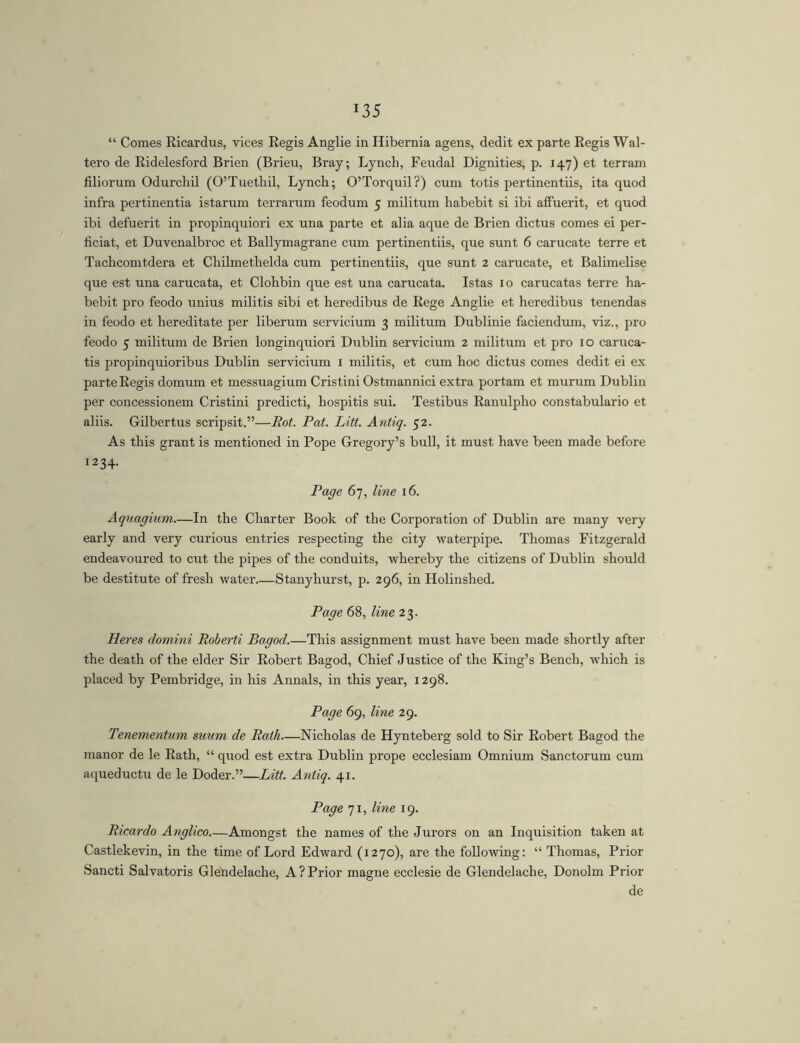 “ Comes Ricardus, vices Regis Anglie in Hibernia agens, dedit ex parte Regis Wal- tero de Ridelesford Brien (Brieu, Bray; Lynch, Feudal Dignities, p. 147) et terram liliorum Odurchil (O’Tuethil, Lynch; O’Torquil?) cum totis pertinentiis, ita quod infra pertinentia istarum terrarum feodum 5 militum habebit si ibi affuerit, et quod ibi defuerit in propinquiori ex una parte et alia aque de Brien dictus comes ei per- ficiat, et Duvenalbroc et Ballymagrane cum pertinentiis, que sunt 6 carucate terre et Tachcomtdera et Chilmethelda cum pertinentiis, que sunt 2 carucate, et Balimelise que est una carucata, et Clohbin que est una carucata. Istas 10 carucatas terre ha- bebit pro feodo unius militis sibi et heredibus de Rege Anglie et heredibus tenendas in feodo et hereditate per liberum servicium 3 militum Dublinie faciendum, viz., pro feodo 5 militum de Brien longinquiori Dublin servicium 2 militum et pro 10 caruca- tis propinquioribus Dublin servicium i militis, et cum hoc dictus comes dedit ei ex parte Regis domum et messuagium Cristini Ostmannici extra portam et murum Dublin per concessionem Cristini predicti, hospitis sui. Testibus Ranulpho constabulario et aliis. Gilbertus scripsit.”—Bot. Pat. Litt. Antiq. 52. As this grant is mentioned in Pope Gregory’s bull, it must have been made before 1234. Page 67, line 16. Aquagium.—In the Charter Book of the Corporation of Dublin are many very early and very curious entries respecting the city waterpipe. Thomas Fitzgerald endeavoured to cut the pipes of the conduits, whereby the citizens of Dublin should be destitute of fresh water Stanyhurst, p. 296, in Holinshed. Page 68, line 23. Heres domini Boberti Bagod.—This assignment must have been made shortly after the death of the elder Sir Robert Bagod, Chief Justice of the King’s Bench, which is placed by Pembridge, in his Annals, in this year, 1298. Page 69, line 29. Tenementum suum de Bath—Nicholas de Hynteberg sold to Sir Robert Bagod the manor de le Rath, “ quod est extra Dublin prope ecclesiam Omnium Sanctorum cum aqueductu de le Doder.”—Litt. Antiq. 41. Page 71, line 19. Bicardo Anglico Amongst the names of the Jurors on an Inquisition taken at Castlekevin, in the time of Lord Edward (1270), are the following: “ Thomas, Prior Sancti Salvatoris Glendelache, A?Prior magne ecclesie de Glendelache, Donolm Prior de