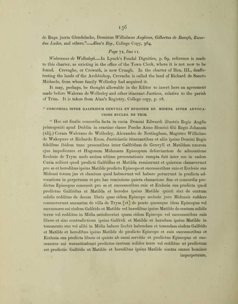 de Rupe juxta Glendelache, Dominus Willielmus Anglicus, Gilbertiis de Beaufo, Ricar- dus Lailes, and others.”—Alan's Reg.^ College Copy, 364. Page 72, line 11. Waleranus de Welleslegh In Lynch’s Feudal Dignities, p. 69, reference is made to this charter, as existing in the office of the Town Clerk, where it is not now to be found. Crevaghe, or Crewath, is now Cruagh. In the charter of Hen. III., deaffo- resting the lands of the Archbishop, Crevache is called the land of Richard de Sancto Michaele, from whose family Wellesley had acquired it. It may, perhaps, be thought allowable in the Editor to insert here an agreement made before Waleran de Wellesley and other itinerant Justices, relative to the parish of Trim. It is taken from Alan’s Registry, College copy, p. 18. “ CONCORDIA INTER GALFRIDUM GENVYLL ET HUGONEM EP. MIDENS. SUPER ADVOCA- CIONE ECCLES. DE TRIM. “ Hec est finalis concordia facta in curia Domini Edwardi illustris Regis Anglic primogeniti apud Dublin in crastino clause Pasche Anno llenrici filii Regis Johannis (xlij.) Coram Walerano de Wellesley, Alexandro de Nottingham, Magistro Willielmo de Wakepure et Richardo Exon. Justiciariis itinerantibus et aliis ipsius Domini Regis fidelibus ibidem tunc presentibus inter Galfridum de Genvyll et Matildam uxorem ejus impedientes et Hugonem Midensem Episcopum deforciantem de advocatione Ecclesie de Trym unde assissa ultime presentationis sumpta fuit inter eos in eadem Curia scilicet quod predicti Galfridus et Matilda remiserunt et quietum clamaverunt pro se et heredibus ipsius Matilde predicto Episcopo et successoribus suis et Ecclesie sue Midensi totum jus et clamium quod habuerunt vel habere potuerunt in predicta ad- vocatione in perpetuum et pro hac remissione quieta clamacione fine et concordia pre- dictus Episcopus concessit pro se et successoribus suis et Ecclesia sua predicta quod predictus Galfridus et Matilda et heredes ipsius Matilde quieti sint de centum solidis redditus de decem libris quas eidem Episcopo ecclesie jure Midensis reddere consueverunt annuatim de villa de Trym [et] de ponte quousque idem Episcopus vel successores sui eisdem Galfrido et Matilde vel heredibus ipsius Matilde de centum solidis terree vel redditus in Midia satisfecerint quam eidem Episcopo vel successoribus suis libere et sine contradictione ipsius Galfridi et Matilde et heredum ipsius Matilde in tenemento suo vel alibi in Midia habere licebit habendam et tenendam eisdem Galfrido et Matilde et heredibus ipsius Matilde de predicto Episcopo et suis successoribus et Ecclesia sua predicta libere et quiete ab omni servitio et predictus Episcopus et suc- cessores sui warantizabunt predictos centum solidos terre vel redditus ut predictum est predictis Galfrido et Matilde et heredibus ipsius Matilde contra omnes homines imperpetuum,