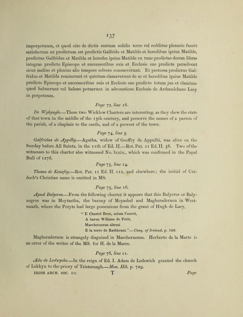 ^37 imperpetuum, et quod cito de dictis centum solidis terre vel redditus plenarie fuerit satisfactum ut predictum est predictis Galfrido et Matilde et heredibus ipsius Matilde, predictus Galfridus et Matilda et heredes ipsius Matilde ex tunc predictas decem libras integras predicto Episcopo et successoribus suis et Ecclesie sue predicte persolvent sicut melius et plenius alio tempore solvere consueverunt. Et preterea predictus Gal- fridus et Matilda remiserunt et quietum clamaverunt de se et heredibus ipsius Matilde predicto Episcopo et successoribus suis et Ecclesie sue predicte totum jus et clamium quod habuerunt vel habere potuerunt in advocatione Ecclesie de Ardmulchane Easy in perpetuum. Page 72, line 18. De Wykynglo These two Wicklow Charters are interesting, as they shew the state of that town in the middle of the 13 th century, and preserve the names of a parson of the parish, of a chaplain to the castle, and of a provost of the town. Page 74, line 3. Galfridus de Appilhy.—Agatha, widow of GeolFry de Appulbi, was alive on the Sunday before All Saints, in the nth of Ed. II.—Eot. Pat. 11 Ed. II. 38. Two of the witnesses to this charter also witnessed No. Ixxix., which was confirmed in the Papal Bull of 1276. Page 75, line 14. Thoma de Kenefeg.—Rot. Pat. ii Ed. II. 112, and elsewhere; the initial of Cra- doch’s Christian name is omitted in MS. Page 75, line 16. Apud Balycros.—From the following charter it appears that this Balycros or Baly- negros was in Moytastha, the barony of Moyashel and Magheradernon in West- meath, where the Petyts had large possessions from the grant of Hugh de Lacy, “ E Chastel Brec, solum I’escrit, A barun Willame de Petit, Marcherueran altresi E la terre de Rathkenni.”—Conq. of Ireland, p. 149. Magheradernon is strangely disguised in Marcherueran. Herberto de la Marte is an error of the writer of the MS. for H. de la Marre. Page 76, line 11. Ada de Ledwyche—In the reign of Ed. I. Adam de Ledewich granted the church of Lekkyn to the priory of Tristernagh.—Mon. Hib. p. 729.