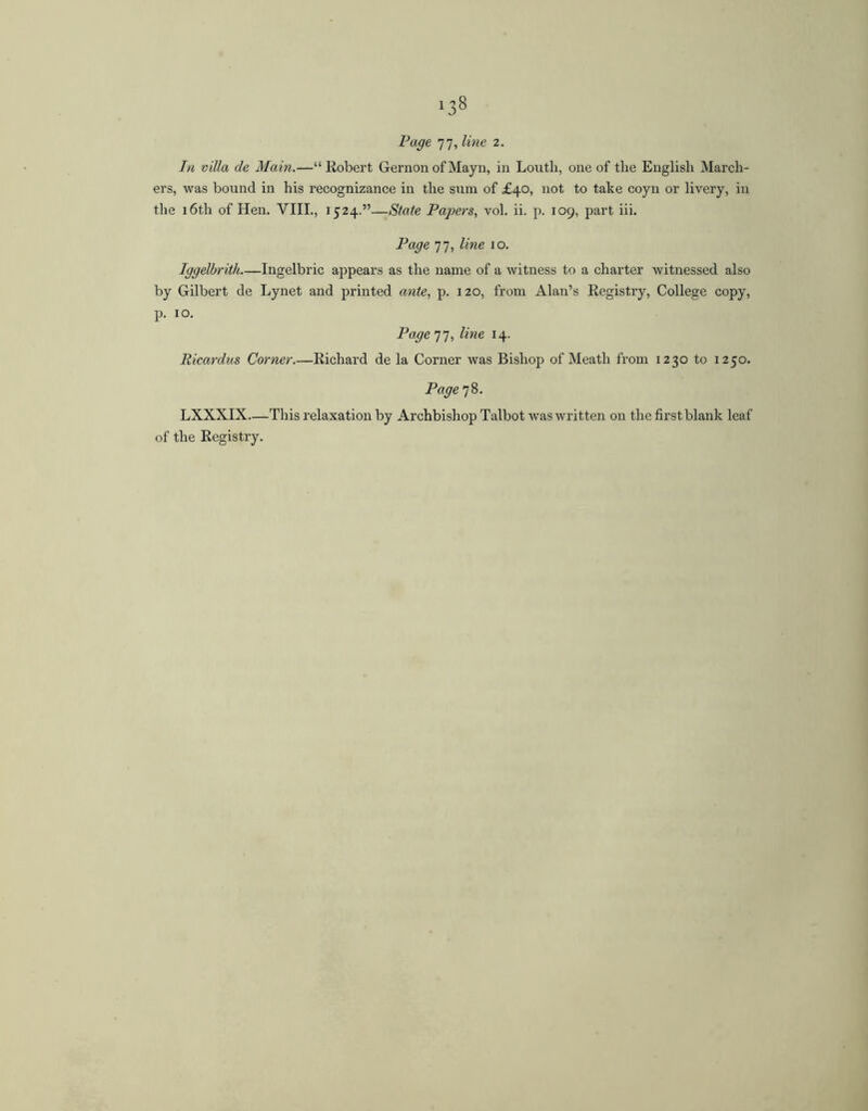 ^38 Page 77, line 2. In villa de Main.—“Robert GernonofMayn, in Loiith, one of tlie English March- ers, was bound in his recognizance in the sura of £40, not to take coyn or livery, in the 16th of Hen. VIII., 1524.”—State Papers, vol. ii. p. 109, part iii. Page 77, line 10. Iggelbrith Ingelbric appears as the name of a witness to a charter witnessed also by Gilbert de Lynet and printed ante, p. 120, from Alan’s Registry, College copy, p. 10. Page 77, line 14. Ricardus Corner.—Richard de la Corner was Bishop of Meath from 1230 to 1250. Page 78. LXXXIX—This relaxation by Archbishop Talbot was written on the first blank leaf of the Registry.