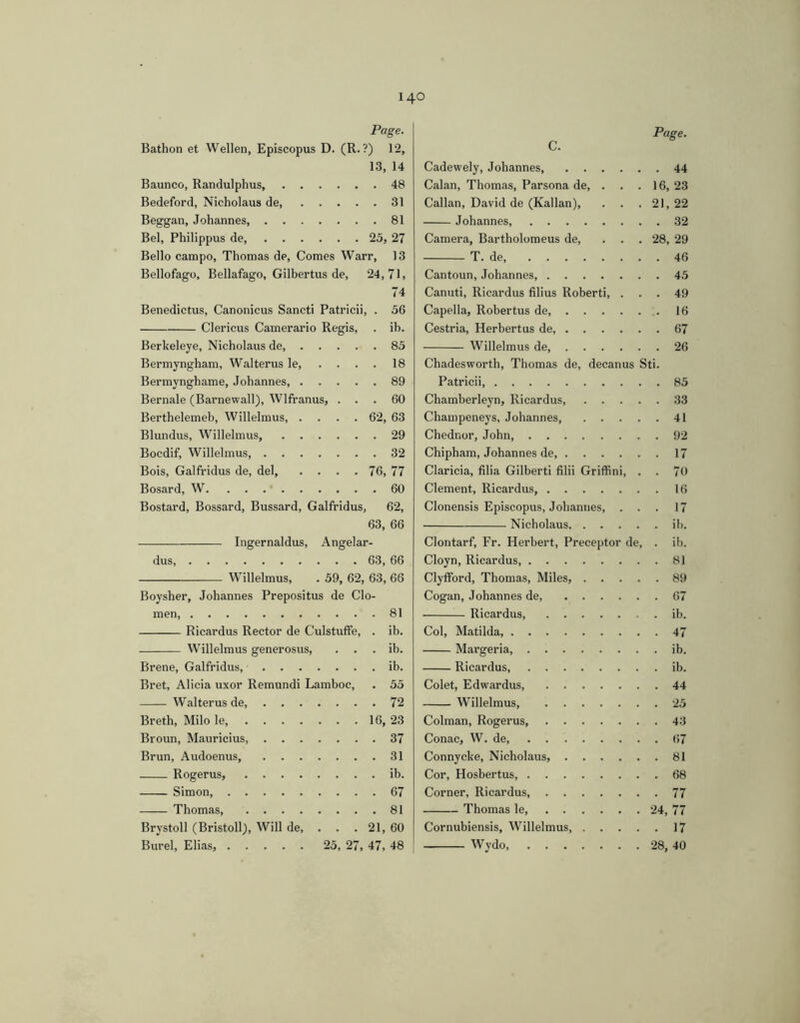 Page. Bathon et Wellen, Episcopus D. (R. ?) 12, 13, 14 Baunco, Randulphus, 48 Bedeford, Nicholaus de, 31 Beggan, Johannes 81 Bel, Philippus de, 25, 27 Bello campo, Thomas de. Comes Warr, 13 Bellofago, Bellafago, Gilbertus de, 24,71, 74 Benedictus, Canonicus Sancti Patricii, . 56 Clericus Camerario Regis, . ib. Berkeleye, Nicholaus de, 85 Bermyngham, Walterus le 18 Bermynghame, Johannes, 89 Bernale (Barnewall), Wlfranus, ... 60 Berthelemeb, Willelmus, .... 62, 63 Blundus, Willelmus, 29 Bocdif, Willelmus, 32 Bois, Galfridus de, dei, .... 76, 77 Bosard, W. . . . ■ 60 Bostard, Bossard, Bussard, Galfridus, 62, 63, 66 Ingernaldus, Angelar- dus 63, 66 Willelmus, . 59, 62, 63, 66 Boysher, Johannes Prepositus de Clo- men 81 Ricardus Rector de Culstulfe, . ib. Willelmus generosus, . . . ib. Brene, Galfridus, ib. Bret, Alicia uxor Remundi Lamboc, . 55 Walterus de, 72 Breth, Milo le, 16, 23 Broun, Mauricius, 37 Brun, Audoenus, 31 Rogerus, ib. Simon, 67 Thomas, 81 Brystoll (Bristoll), Will de, . . . 21, 60 Burel, Elias, 25, 27, 47, 48 Cadewely, Johannes, 44 Calan, Thomas, Parsona de, . . .16, 23 Callan, David de (Kalian), . . . 21,22 Johannes, 32 Camera, Bartholomeus de, ... 28, 29 T. de, 46 Cantoun, Johannes, 45 Canuti, Ricardus filius Roberti, ... 49 Capella, Robertus de, 16 Cestria, Herbertus de, 67 Willelmus de, 26 Chadesworth, Thomas de, decanus Sti. Patricii 85 Chamberleyn, Ricardus 33 Champeneys, Johannes, 41 Chednor, John 92 Chipham, Johannes de, 17 Claricia, filia Gilberti filii Griffini, . . 70 Clement, Ricardus, 16 Clonensis Episcopus, Johannes, ... 17 Nicholaus ih. Clontarf, Fr. Herbert, Preceptor de, . ib. Cloyn, Ricardus 81 Clyfford, Thomas, Miles, 89 Cogan, Johannes de, 67 Ricardus ib. Coi, Matilda 47 Margeria, ib. Ricardus, ib. Colet, Edwardus 44 Willelmus, 25 Colman, Rogerus, 43 Conac, W. de 67 Connycke, Nicholaus, 81 Cor, Hosbertus, 68 Corner, Ricardus, 77 Thomas le 24, 77 Cornubiensis, Willelmus, 17 Wydo, 28, 40