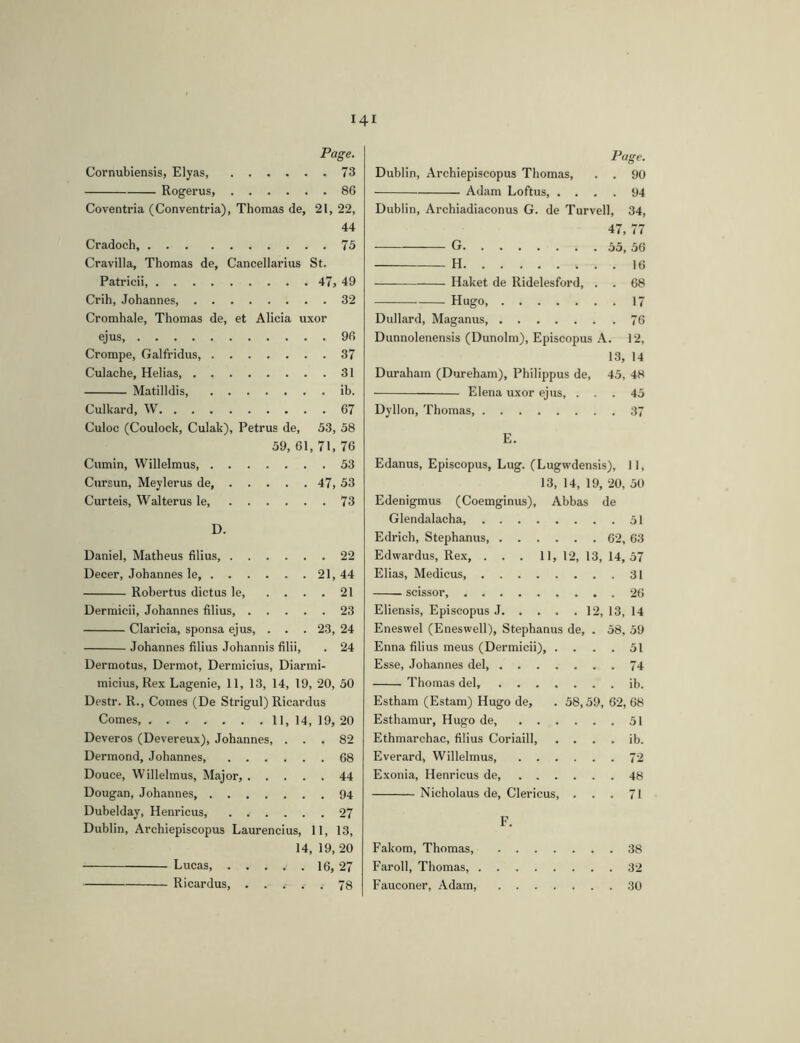 Page. Cornubiensis, Elyas, 73 Rogerus, 86 Coventria (Conventria), Thomas de, 21, 22, 44 Cradoch, 75 Cravilla, Thomas de. Cancellarius St. Patricii 47, 49 Crih, Johannes, 32 Cromhale, Thomas de, et Alicia uxor ejus, 96 Crompe, Galfridus 37 Culache, Helias, 31 Matilldis, ib. Culkard, W 67 Culoc (Coulock, Culak), Petrus de, 53, 58 59, 61, 71, 76 Cumin, Willelmus, 53 Cursun, Meylerus de 47, 53 Curteis, Walter us le, 73 D. Daniel, Matheus filius, 22 Decer, Johannes le, 21, 44 Robertus dictus le 21 Dermicii, Johannes filius 23 Claricia, sponsa ejus, . . . 23, 24 Johannes filius Johannis filii, . 24 Dermotus, Dermot, Dermicius, Diarmi- micius, Rex Lagenie, 11, 13, 14, 19, 20, 50 Destr. R., Comes (De Strigul) Ricardus Comes, 11, 14, 19, 20 Deveros (Devereux), Johannes, ... 82 Dermond, Johannes, 68 Douce, Willelmus, Major, 44 Dougan, Johannes 94 Dubelday, Henricus, 27 Dublin, Archiepiscopus Laurencins, 11, 13, 14, 19, 20 Lucas, 16, 27 Ricardus, 78 Page. Dublin, Archiepiscopus Thomas, . . 90 Adam Loftus, .... 94 Dublin, Archiadiaconus G. de Turvell, 34, 47, 77 G 55, 56 H 16 Haket de Ridelesford, . . 68 Hugo, 17 Dullard, Maganus 76 Dunnolenensis (Dunolm), Episcopus A. 12, 1.3, 14 Duraham (Dureham), Philippus de, 45, 48 Elena uxor ejus, ... 45 Dyllon, Thomas 37 E. Edanus, Episcopus, Lug. (Lugwdensis), 11, 13, 14, 19, 20, 50 Edenigmus (Coemginus), Abbas de Glendalacha 51 Edrich, Stephanus 62, 63 Edwardus, Rex, ... 11, 12, 13, 14,57 Elias, Medicus 31 scissor, 26 Eliensis, Episcopus J 12, 13, 14 Eneswel (Eneswell), Stephanus de, . 58, 59 Enna filius meus (Dermicii), .... 51 Esse, Johannes del 74 Thomas del, ib. Estham (Estam) Hugo de, . 58,59, 62, 68 Esthamur, Hugo de 51 Ethmarchac, filius Coriaill ib. Everard, Willelmus, 72 Exonia, Henricus de, 48 Nicholaus de. Clericus, ... 71 F. Fakom, Thomas, 38 Faroll, Thomas, 32 Fauconer, Adam, 30