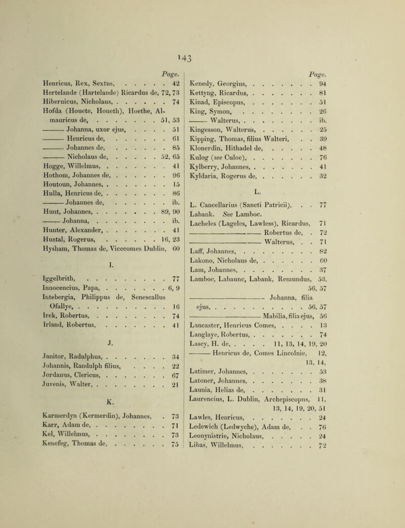 H3 Page. \ Henricus, Rex, Sextus, 42 Hertelande (Hartelande) Ricardus de, 72, 73 Hibernicus, Nicholaus, 74 Hofda (Houete, Houeth), Hoethe, Al- mauricus de, 51,53 Johanna, uxor ejus 51 Henricus de, 61 Johannes de, 85 Nicholaus de 52, 65 Hogge, Willelmus, 41 Hothom, Johannes de, 96 Houtoun, Johannes 15 Hulla, Henricus de, 86 Johannes de, ib. Hunt, Johannes, 89, 90 Johanna ib. Hunter, Alexander, 41 Hustal, Rogerus, 16, 23 Hysham, Thomas de, Vicecomes Dublin, 60 I. Iggelbrith 77 Innocencius, Papa 6, 9 Intebergia, Philippus de, Senescallus Ofallye, 16 Irek, Robertus, 74 Irland, Robertus 41 j J. Janitor, Radulphus 34 Johannis, Randolph filius 22 Jordanus, Clericus, 67 Juvenis, Walter, 21 K. Karmerdyn (Kermerdin), Johannes, . 73 Karr, Adam de 71 Kel, Willelmus, 73 Kenefeg, Thomas de, 75 Page. Kenedy, Georgius, 94 Kettyng, Ricardus, 81 Kinad, Episcopus, 51 King, Symon, 26 Walterus, ib. Kingesson, Walterus, 25 Kipping, Thomas, filius Walter!, . . 39 Klonerdin, Hithadel de, 48 Kulog {see Culoc), 76 Kylberry, Johannes, 41 Kyldaria, Rogerus de 32 L. L. Cancellarius (Sancti Patricii), . . 77 Labank. See Lamboc. Lacheles (Lageles, Lawless), Ricardus, 71 Robertus de, . 72 Walterus, . . 71 Laff, Johannes, 82 Lakono, Nicholaus de, 60 Lam, Johannes, 37 Lamboc, Labaunc, Labank, Remundus, 53, 56, 57 Johanna, filia ejus, 56, 57 Mabilia, filia ejus, 56 Lancaster, Henricus Comes, .... 13 Langlaye, Robertus, 74 Lascy, H. de, . . . . 11,13,14,19,20 Henricus de. Comes Lincolnie, 12, 13, 14, Latimer, Johannes 53 Latoner, Johannes, 38 Launia, Helias de, 31 Laurencins, L. Dublin, Archepiscopus, 11, 13, 14, 19, 20, 51 Lavvles, Henricus, 24 j Ledewich (Ledwyche), Adam de, . . 76 Leonynistrie, Nicholaus, 24 Libas, Willelmus, 72