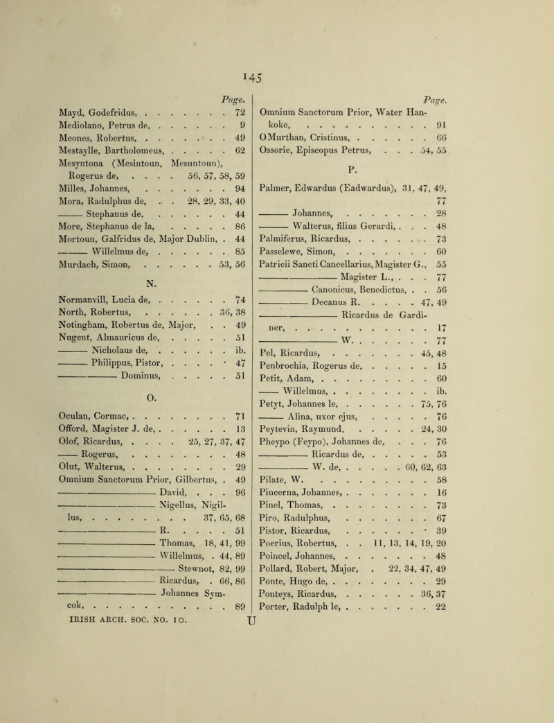 Page. Mayd, Godefridus 72 Mediolano, Petrus de, 9 Meones, Robertus, 49 Mestaylle, Bartholomeus, 62 Mesyntona (Mesintoun, Mesuntoun), Rogerus de, .... 56, 57, 58, 59 Milles, Johannes, 94 Mora, Radulphus de, . . 28, 29, 33, 40 Stephanus de, 44 More, Stephanus de la 86 Mortoun, Galfridus de. Major Dublin, . 44 VVillelmus de, 85 Murdach, Simon, 53, 56 N. Normanvill, Lucia de, 74 North, Robertus, 36, 38 Notingham, Robertus de. Major, . . 49 Nugent, Almauricus de 51 Nicholaus de, ib. Philippus, Pistor '47 Dominus 51 O. Oculan, Cormac, 71 Olford, Magister J. de, 13 Olof, Ricardus, .... 25, 27, 37, 47 Rogerus 48 Glut, Walterus, 29 Omnium Sanctorum Prior, Gilbertus, . 49 David, ... 96 • Nigellus, Nigil- lus 37, 65, 68 R 51 Thomas, 18, 41, 99 ■ Willelmus, . 44, 89 Stewnot, 82, 99 • Ricardus, . 66, 86 — Johannes Sym- cok 89 IRISH ARCH. SOC. NO. 10. U Page. Omnium Sanctorum Prior, Water Han- koke 91 OMurthan, Cristinus, 66 Ossorie, Episcopus Petrus, . . . 54, 55 P. Palmer, Edwardus (Eadwardus), 31, 47, 49, 77 Johannes, 28 Walterus, filius Gerardi, ... 48 Palmiferus, Ricardus, 73 Passelewe, Simon, 60 Patricii Sancti Cancellarius, Magister G., 55 Magister L., ... 77 Canonicus, Benedictus, . . 56 Decanus R 47, 49 Ricardus de Gardi- ner 17 ■ W 77 Pel, Ricardus, 45, 48 Penbrochia, Rogerus de, 15 Petit, Adam, 60 Willelmus, ib. Petyt, Johannes le, 75, 76 Alina, uxor ejus, 76 Peytevin, Raymund 24, 30 Pheypo (Feypo), Johannes de, ... 76 Ricardus de 53 W. de 60, 62, 63 Pilate, W 58 Pincerna, Johannes, 16 Pinei, Thomas 73 Piro, Radulphus 67 Pistor, Ricardus, '39 Poerius, Rohertus, . . 11, 13, 14, 19, 20 Poincel, Johannes, 48 Pollard, Robert, Major, . 22, 34, 47, 49 Ponte, Hugo de, 29 Ponteys, Ricardus, 36,37 Porter, Radulph le, 22