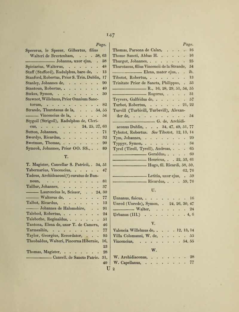 Page. Specerus, le Specer, Gilbertus, filius Walter! de Brectenham, . . . 58, 63 Johanna, uxor ejus, . 58 Spiciar ius, Walter us, 48 Staff (Staflford), Radulphus, baro de, . 13 Stanford, Robertus, Prior S. Trin. Dublin, 17 Stanley, Johannes de, 90 Stantoun, Robertus, 40 Stekes, Symon 30 Stewnot, Willelmus, Prior Omnium Sanc- torum, 82 Strande, Thurstanus de la, ... 54, 55 Vincencius de la, 54 Stygoil (Strigoil), Radulphus de. Cleri- cus 24, 25, 27, 63 Sutton, Johannes, 71 Swerdys, Ricardus, 32 Swetman, Thomas 90 Symcok, Johannes, Prior 00. SS., . . 89 T. T. Magister, Cancellar S. Patricii, . 34, 51 Tabernarius, Vincencius, 47 Tadeus, Archideaconi(?) curatus de Bun- noun 81 Taillur, Johannes, 37 Laurencins le, Scissor, . . 24, 30 Walterus de, 77 Talbot, Ricardus 13 Johannes de Halomshire, . . 91 Talebod, Robertus, 24 Talebothe, Reginaldus 51 Tantona, Elena de, uxor T. de Camera, 46 Tarmesihin, 77 Taylor, Georgius, Recordator, ... 95 Theobaldus, Walteri. Pincerna Hibernie, 16, 23 Thomas, Magister, 28 Cancell, de Sancto Patrie. 31, Page. Thomas, Parsona de Calan, .... 16 Thome Sancti, Abbas H 16 Thurgot, Johannes, 25 Thurstanus, filius Vincencii de la Strande, 54 Elena, mater ejus, . . ib. Tibotot, Robertus, 13 Trinitate Prior de Sancta, Philippus, . 53 R., 16, 28, 29, 51, 54, 55 Rogerus, . . . . 31 Tryvers, Galfridus de 57 Turbot, Robertus 21, 22 Turvill (Turbivill, Turbevill), Alexan- der de 54 G. de, Archidi- aconus Dublin, . . . 34, 47, 49, 51, 77 Tybotot, Robertus. Tibotot, 12, 13, 14 Tym, Johannes, 29 Typpyr, Symon, 34 Tyrel (Tirell, Tyrell), Andreas, ... 65 Geraldus, .... 60 I Henricus, . . 22, 53, 61 Hugo, fil. Ricardi, 58, 59, 62, 76 Letitia, uxor ejus, . 59 Ricardus, . . . 59, 76 U. Unnanus, fisicus 16 Unred (Unrede), Symon, . 24, 26, 30, 47 Walter, 24 Urbanus (III.) 4, 6 V. Valencia Willelmus de, . . . .12, 13,14 Villa Colomanni, W. de, 55 Vincencius, 54, 55 W. W. Archidiaconus 28 W. Capellanus, 77 40 U 2