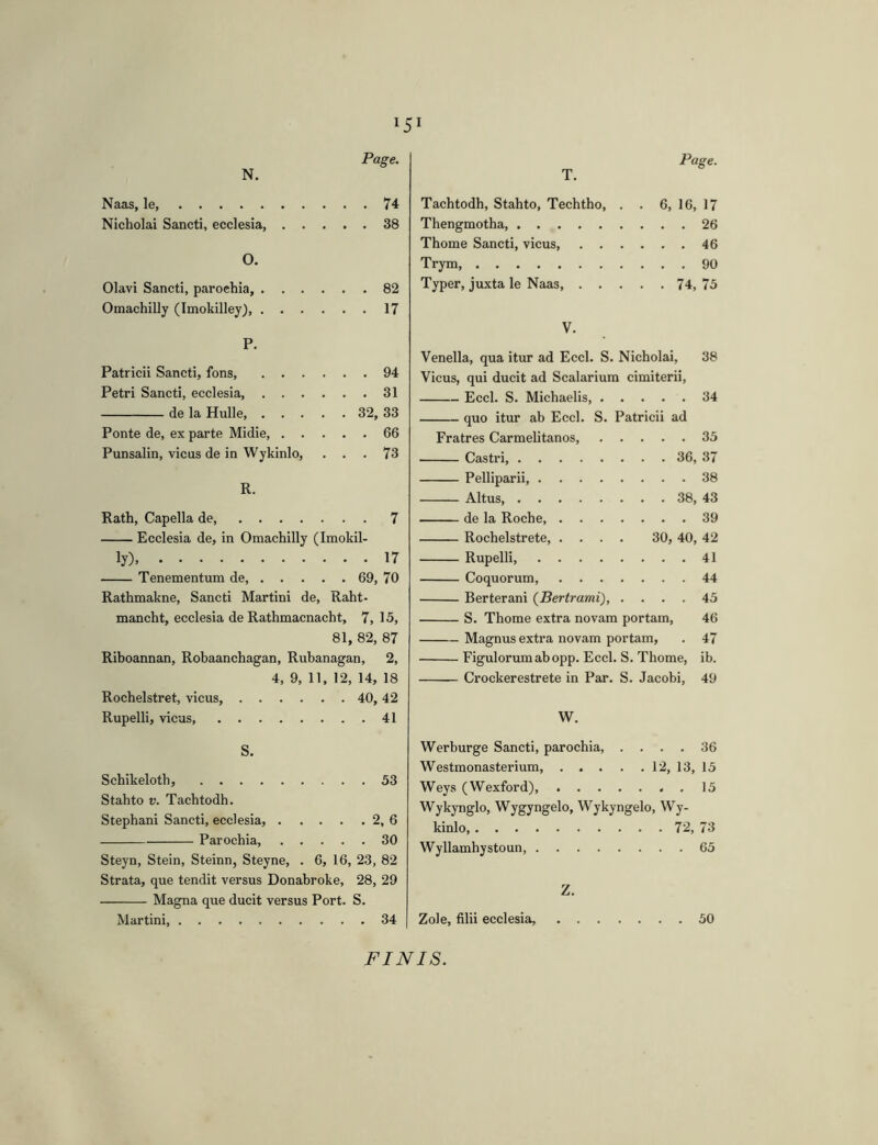 Page. N. Naas, le, 74 Nicholai Sancti, ecclesia, 38 O. Olavi Sancti, parochia, 82 Omachilly (Imokilley), 17 P. Patricii Sancti, fons 94 Petri Sancti, ecclesia, 31 de la Hulle 32, 33 Ponte de, ex parte Midie, 66 Punsalin, vicus de in Wykinlo, ... 73 R. Rath, Capella de, 7 Ecclesia de, in Omachilly (Imokil- ly) 17 Tenementum de, 69, 70 Rathmakne, Sancti Martini de, Raht- mancht, ecclesia de Rathmacnacht, 7, 15, 81, 82, 87 Rihoannan, Robaanchagan, Rubanagan, 2, 4, 9, 11, 12, 14, 18 Rochelstret, vicus 40, 42 Rupelli, vicus, 41 S. Schikeloth, 53 Stahto V. Tachtodh. Stephani Sancti, ecclesia, 2, 6 Parochia, 30 Steyn, Stein, Steinn, Steyne, . 6, 16, 23, 82 Strata, que tendit versus Donabroke, 28, 29 Magna que ducit versus Port. S. Martini, 34 Tachtodh, Stahto, Techtho, . . 6, 16, 17 Thengmotha, 26 Thome Sancti, vicus, 46 Trym 90 Typer, juxta le Naas, 74, 75 V. Venella, qua itur ad Eccl. S. Nicholai, 38 Vicus, qui ducit ad Scalarium cimiterii. Eccl. S. Michaelis, 34 quo itur ab Eccl. S. Patricii ad Fratres Carmelitanos 35 Castri, 36, 37 Pelliparii, 38 Altus, 38, 43 de la Roche, 39 Rochelstrete, .... 30, 40, 42 Rupelli, 41 Coquorum, 44 Berterani {Bertrami), .... 45 S. Thome extra novam portam, 46 Magnus extra novam portam, . 47 Figulorum ab opp. Eccl. S. Thome, ib. Crockerestrete in Par. S. Jacobi, 49 W. Werburge Sancti, parochia, .... 36 Westmonasterium, 12, 13, 15 Weys (Wexford), 15 Wykynglo, Wygyngelo, Wykyngelo, Wy- kinlo 72, 73 Wyllamhystoun, 65 Z. Zole, filii ecclesia, 50 FINIS.