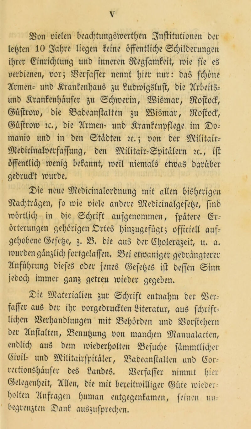 Son vielen beadpungSwerthen gnPitutionen bet* lebten 10 gahre liegen feine öffentliche (Schilberungen ihrer Einrichtung unb inneren Negfamfeit, wie fte eS verbienen, vor5 Serfaper nennt \)m nur: baS fd;6ne ECrmem unb £ranfenf)auS 31t SubwigSlup, bie ECrbeitS* unb Äranfenhäufer 31t Schwerin, SBiSmar, OÖopocf, (GüProw, bie Sabeanpalten 3U SBiSmar, Nopocf, (GüProw ic., bie Etrmem unb ^ranfenpflege im So= manio unb in ben (Stabten 2c. 5 von bei* Militair- Mebicinalverfapung, ben Militair=<Spitälern ic», ip opentlid; wenig befannt, weit niemals etwas barüber gebrueft würbe* Sie neue Mebicinälorbnung mit allen bisherigen Nachträgen, fo wie viele anbere Mebicinafgefe§e, [mb wörtlich in bie (Schrift aufgenommen, fpätere Er- örterungen gehörigen SrteS h^ugefugtj offtciell aufs gehobene (Gefe^e, 3* 83. bie auS ber C5l>olera5eit, u* a. würben gänzlich forfgelapen* Sei etwaniger gebrängterer Einführung biefeS ober jenes (GefefceS ip bepen (Sinn jebod; immer ganz getreu wieber gegeben» Sie Materialien zur @d>rift entnahm ber Ser- faper aus ber ihr vorgebrueften Literatur, aus fd;rift- liehen Serhanblitngen mit 83ef;6rben unb Sorpchcrn ber Elnpalten, Senu^ung von manchen Manualacten, enbltd) aitS bem wieberhotten Sefud)e fämmtlidjer Eivil= unb Militairfpitäler, Sabeanpatten unb (5or- rectionShaufer bcS SanbeS* Serfaper nimmt lpei‘ (Gelegenheit, Etilen, bie mit bereitwilliger (Gide wieber- holten Anfragen humM enfgegenfamen, feinen un- begrenzten Said auSjufprechen.