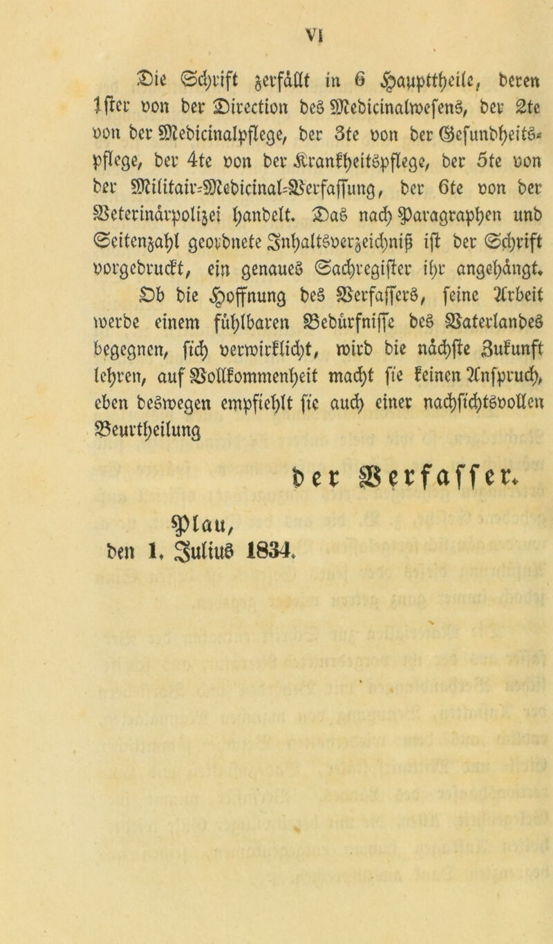 £)te ©d)i'ift §evfaßt in 6 ,<pauptff)eüe, beten lftet üon bet ©itection beö 9)iebicinalwefen3, bet 2te bon bet Sftebianalpflege, bet 3te Don bet $cfunbf)eitS* pflege, bet 4te dou bet ÄranffyeitSpflege, bet 5tc oon bet 9}?üttatt'S)?ebictnal:^etfaf[img, bet 6te Don bet äSetetindtpolijei l;anbclt. £)aS nad) $>afagtapben unb (Seiten^! geotbnete Snt)alt§Derjeid;ntg ijl bet <Sd)tift Dorgebtucft, ein genaues Sacfytegijlet ii)t angetyangf» £>b bie Hoffnung beS SSetfaffetS, feine Arbeit metbe einem fufylbaten 33eburfniffe beS SktedanbeS begegnen, ftd) Detwitdidjt, woitb bie nad)fte Sufunft lebten, auf Skftfommenfjeit mad)t fte feinen TCnfptud), eben beSmegen empfiehlt fte aud) einet nad)ftd)töDolien 35euttf;eilung fcer fBcrfaffcr» !jpiau, ben h Julius 1834»