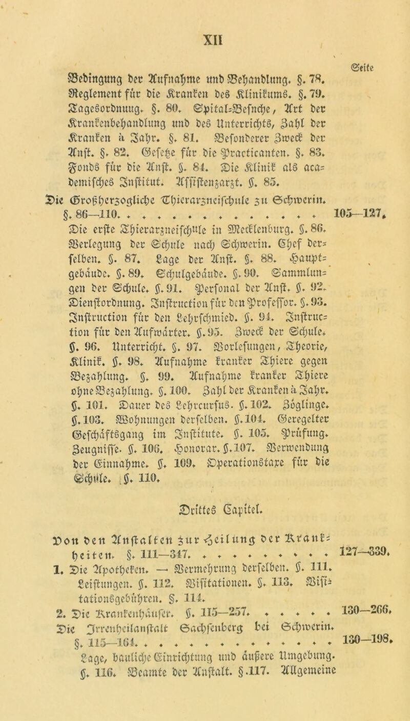 «Seite Bebtngmtg bet 2Cufnaf>me mtb Be^anbltmg. §. 78. ^Reglement für bic Äranbcn bc§ dUmtfttmS. §.71). S£age§orbmutg. §. 80. ©pttakBefndje, 2frt bet •Rranfettbefyanbltmg tmb beS Unterrichts, 3afd bet ^ranfett ii Satyr. §. 81. Bcfonberer $xvcä bet 3fnft. §. 82. ©cfefce für bic §?racticanten. §. 83. gonbS für btc TCnft. $. 84. Sie Äliitif als aca= bemifctyeS Snjtitut. Tlfftfteitjarjt. $. 85. Sic (0ro£tyer3oglid;c l£tyicrarsiicifd;ule 311 ©d;mcriit. §. 86—110. 105—127, Sie erftc Styicrarsneifctynle in SSRecflcnburg. §. 86. Betlegung bet ©’ctyule nad; ©dtywerin. dtycf ber* fette«. §. 87. Sage bet 2Cnfi. §. 88. Spaupu gebdubc. §. 89. ©ctyulgebäube. §. 90. «Sammlttn= gen bet ©cfcule. $.91. ^Jerfonal bet TfnjJ. $. 92. Sienftotbnung. Snflrucfion für bcn^Jtofeffot. §.93. Snftruction für beit Setyrfctymicb. $. 91. Snjtruc= tion für beit Ttufmdrter. $.95. 3wecE bet ©dtyulc* $. 96. Unterricht. §. 97. SBotlefttngen, Styeotic, dtlinif. $. 98* Tfufnatyme franfer Spiere gegen Besaitung. $. 99. TCufnatyme franfer Spiere otyneBejatylung. $.100. >3atyl bet itranfen ä Satyr. $. 101. Sauer bcS SeljrcnrfttS. $.102. Zöglinge. $.103. Söotynungen berfelben. $.104. ©eregcltcr ©efctyaftSgang tut Snfritute. $. 105. Prüfung, ßeugniffe. $. 106. Honorar. $.107. Berwcnbttng bet ©innatyme. $. 109. SiperationStare für bie ®$t*le. ,$. 110. ^Drittes dapitel. Pott beit Sfitflalfen $ur Teilung ber Utatt£= b c i t c it. §. 111—347. 1. Sie Srpottyefen. — Bermetyrung berfelben. $. 111. Setzungen. $. 112. Bifitationcn. §. 113. SBift* tationSgebütyren. §, 114. 2. Sie Isranfentyatifet. $. 115—257. ..... Sie ^rrcntyeilanftalfc ©ad;feubcrg bei 0d)U3eritt. §. 11t?'—164. ♦. + ♦♦♦.♦♦♦♦♦♦ Sage, bauliche Einrichtung ttnb dupere Umgebung. $. 116. Beamte bet 2C»ftalt. § -117. Allgemeine 127—539. 130—266. 130—198.