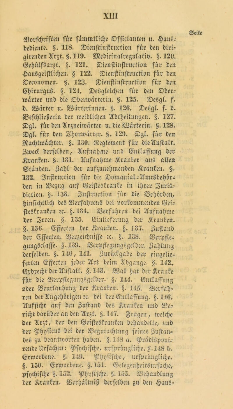 ©eite SSorftyrifteit für fdmmtlichc SDffictanfen u. $auS= bediente. §. 118. SDienftinflruction für ben biri= girettbeit 3(rjt. §. 119. Sftebiciitalregulatiö. §. 120. ©ehülfSargt. §. 121. Sicnjlinftruction für t)en 4?auSgeijllicben. §. 122. 2)ienjlinfhmction für ben £)economen. §. 123. £)icnftinftruction für beit ($hirurguS. §. 121. ^Desgleichen für ben £)ber= Wärter tinb bie SDbcrwdrterin. §. 125. 2)eSgl. f. b. SBarter tt. SBartcrinnen. §. 120. £5c6gl. f. b. Befchlicferin ber weiblichen ‘2fbtfjcilungen. §. 127. SDgt. für ben tfrgneiwdrter tt. bie Sßdrterin. §.128. <Dgl. für beit Shorwdrter. §. 129. -Dgl. für beit Nachtwächter. §. 130. Reglement für bieTCnjlalf. gwecc berfelbcn, Aufnahme ttnb ©ntlaffmtg ber Traufen. §. 131. Aufnahme Äranfer aus allen ©tänben. 3al;l ber attfgunehmenben Äranfen. §. 132. Snftruction für bic £)omantal=2fmtSbehors ben tu fficjitg auf ©eijleSÜranbe in ihrer SuriS= biction. §. 133. 3nftr«ction für bie Bebörben, ljinfidjtlich be§ Verfahrens bei norfomraenben ©ei= jteSfranben :c. §. 134. Verfahren bei Aufnahme ber Seren* §. 135. (Sinlieferttng ber Äranfen. §. 130. (Sffectcn ber Äranten. §. 437. «Bujlaub ber (Sffecten. Bcrgeichniffe ic. §. 138. Ve£pfte= gungScIaffe. §• 139. Vcr^flcgungSgclbee. ßaljltmg berfelbcn. §. 140, 141. 3uriufgabe ber eingelie= fetten ©ffecten jeber 2frt beim Abgänge. §. 142. (Erbrecht ber 2fnftalt. §.143. BSaS Ijat ber Äraitfe für bie VnpflegungSgelber. §. 144. (gntlaffung ober Beurlaubung ber Äronfeit. §. 145. Verfab= teit ber Ungehörigen ec. bei ber(gntlaffung. §.140. ‘Ifufficht auf ben ihtftanb beG Äronfeit ttnb Be= rid;t barüber an ben 2frgt. §. 147. fragen, welche ber 2Crjt, ber ben ©cifteSbranben bchnnbelfe, unb ber $pb9fl’cuS bei ber Begutachtung feines 3uftam bc§ su beantworten hüben. §.148 a. §?rdbiSponi= renbeUrfac&cn: ^fuchifch?, urforünglicfie. §.148 b. (geworbene. §. 149. ^3f)t)fifcf>e, urfprüngliche. §. 150. (geworbene. §.151. ©elegcnheitSurfache, yfydüfchc §. 152. J)PhVOf^e- §♦ 153» Bchanblung ber Äranbett. Bcrbdltnip berfelbcn gu ben d?auä;