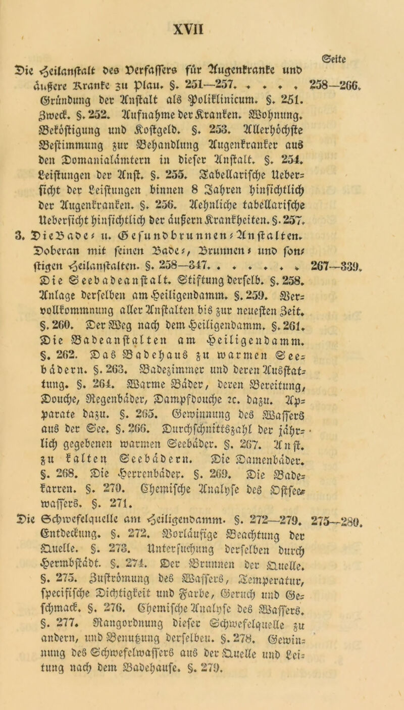 ©eite ©ic <5cilanflalt Des Derfaffere für Tfugcnfranfe unb üngere Kranfc 31t plau. §. 251—257. ♦ ♦ ♦ ♦ 258—266. ©rünbung Der TCnftait als f oliflinicum. §. 251. gweef. §.252. 2fufnabmeDer£ranfen. SBobnung. SSeföftigung unD ÄoftgelD. §. 253. Merfjocfjfte Söeflimmung jtir ©ebanDIuttg TTugenfranfer aus Den ©omanialdmtern in Dicfcr Tlnfialt. §. 254. Ceifiungen Der 2fnji. §. 255. Tabcllarifcbe Ucber= fiebt Der Setzungen timten 8 Tasten btnficbtlicb Der Tfugenfranfett. §. 256. 2fel>nlicfje fabcllarifcbe Ueberfidjt tyinfidfjtlidj Der andern Äran£tctten.§. 257. 3. ©ieBabc* u. (0efunDbrunnen#3(nflatten. ©oberan mit feinen £abc*, Brunnen t uno font ftigen <jeilan|lalten. §. 258—347. ...... 267—339. ©ie © eeb abeanftalt. StiftungDerfclb. §.258. Mage Derfelben am ^eiligenbamm. §.259. Ver= »ollfommnung aller 2fnftralten bis jttr neuesten 3eit. §.260. ©erSöeg nach Dem £eiligenbamm. §.261. SDic ©abeanfialten am ^eiligenDamm. §. 262. ©aS SaDeljauS ju warmen <See= bdDern. §.263. VaDejimmet unD Deren 2fuSflat= tung. §. 264. SBarme ©aber, Deren Bereitung, SDoud^e, StegenbaDer, ©ampfDoucbc :c. Dagtt. 2lp= parate Daju. §. 265. ©ewinnung DcS SBaffcrS auS Der ©ce. §. 266. ©urcbfcbnittSjabl Der jä^r- • lieb gegebenen warmen ©ecbdber. §. 267. 21 n ft. gu falten ©eebaberit. ©ic ©amenbdber. §. 268. ©ie ^errcnbdDep. §. 269. ©ie SJaDe- farren. §. 270. (S^emifdje Tfnalpfe Des ©ftfee* wafferS. §. 271. S7ic ecbwefelquelle am <$eiligenbamm. §. 272—279. 275—280. ©ntbeclung. §. 272. Vorläufige SSeacbtung Der Quelle. §. 273. Untetfuc&ung Derfelben Durch .^ermbftdbt §. 274. ©er Vrunnen Der Quelle. §. 275. 3uftromung DeS SQSafferS, Temperatur, fpeetfifebe ©iebtigfeit unD garbc, ©erueb unD ©e? febmaef. §. 276. ^rjcmifdfjc 2fnalt)fc DeS SBafferS. §. 277. SftangorDnung Diefer (Schwefelquelle gu anDertt, unD Venu^ung Derfelben. §. 278. ©cwin= nuug DeS ©cbwefelwafferS aus Der£melle unD bct= tung nach Dem VaDebaufc. §. 279.