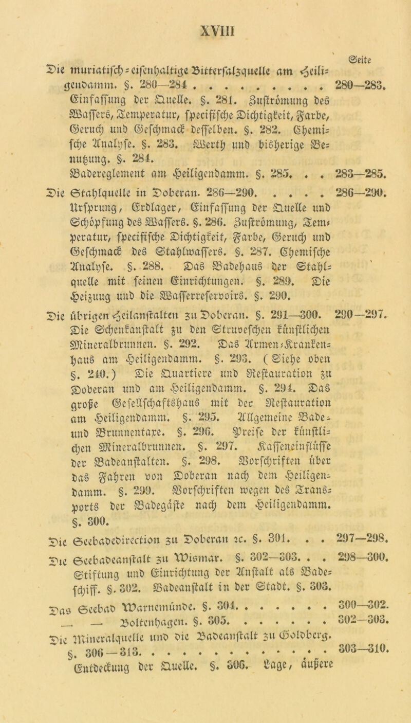 ©eite 2>ie muriatifd^ = cifcn(jalti(je Sitt«rf4lsqwcUc am genbamm. §. 280—284 280—283. Einfaffung ber Quelle. §. 281. 3t$romung beS SGBaflfecS, Semperatur, fpeciftfdfje Sichtigteit, gatbe, ©erud; unb ©efdjmac? beffelben. §. 282. 6^jemi= fepe 2Cnalpfe. §. 283. SBerth unb bisherige S3e= nu|ung. §. 284. SBabercglcmeut am 4?eiligenbamm. §. 285. , . 283—285. Sic ©tahlquellc in Doberan. 286—290 286—290. llrfprung, Erblager, Einfaffung t>er £luelle unb Sdjopfung beS SBafferS. §. 286. 3uftrömung, Sem« peratur, fpcciftfdje Sid)tigfeif, garbe, ©eritd; unb ©efd)iuac8 beS StahlwafferS. §. 287. G^emifdje 2Inalpfe, §. 288. SaS SBabehauS ber Stahl= quelle mit feine» Einrichtungen. §. 289. Sie «foeiättug mit) bie SßafferrcferroirS. §. 290. Sic übrigen^cilaitfbaltcu 311 Soberan. §. 291—300. 290—297. Sie Schenbanftalt §u ben Sttuocfchen bitnftlidjen SJtineralbrunnen. §. 292. SaS 2Crmen«Äranfen= hauS am ^eiligenbamm. §. 293. (Siehe oben §. 240.) Sie Suattkre «nb Skfrauration in Soberan unb am ^eiligenbamm. §. 294. SaS grofe <55cfcUfrf;aftSI?aiig mit bet Sicffauration am £eiligenbamm. §. 295. Allgemeine S3abe- unb 58runncntajce. §. 296. greife ber fmtjttk djen SKincralbrumten. §. 297. «ftaffenrinflüffc ber SBabeanftaltcn. §. 298. SSorfdjriftcn über ba§ fahren von Soberan nach bem ^eiligem bamm. §. 299. SBorfchriftcn rnegen beS SranS= port§ ber SSabegäjte nach bem £ei(igenbamm. §. 300. Sic ©eebabcbirectioit 511 Sobcratt jc. §. 301. . . 297—298, Sic Beebabeanftalt 311 Wismar. §. 302—303. . . 298—300. (Stiftung unb Einrichtung ber ‘ifufltalt als S3abe= fd;iff. §.302. öabeanjtalt in ber Stabt. §. 303. v»rts ©cebab Warncmunbc. §. 304. ...... oOO -^02. , — Eoltcithagcn. §. 305 302—303. ^■ic minctalqucllc unb bic »abeatijlalt 3« tßolbbcrg. §. 306 — 313 303—310. EntbecEung ber S,ueUe. §. 306. Cagc/ dupere