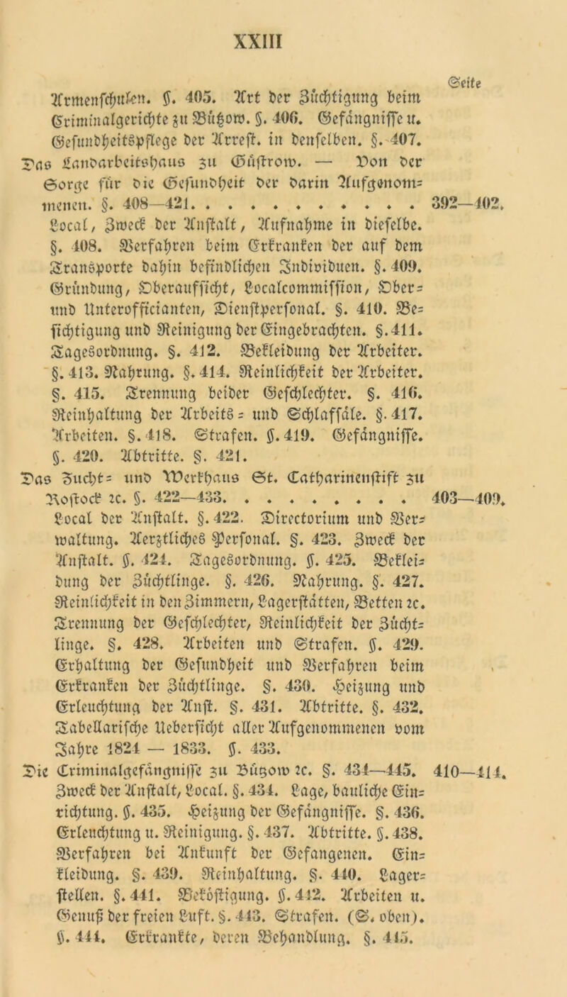 tttmenftfmkn. 5. 405. ?Crt ber 3&d&ttgitn<j beim ©rintmalgeritfjfe 31t 33ü§ott>. §. 400. ©efdngniffe u. ©efunbheitSpflege ber ‘^rreft. in benfelben. §. 407. Tflo Ännbarbeitötjnuö 311 (Büftroro. — Don Oer Sorge für Oie (£>efutiOf)eit Oer Oaritt 3(ufgenom= menen. §. 408—421 gocal/ 3roecS ber ‘tfnftalt, ‘.Aufnahme in biefclbc. §. 408. Verfahren beim ©rfranfen ber auf bern Standorte bafjin beftnblidjeit Snbiribucn. §. 409. ©rüubung, Dberauffidjt, ßocalcommiffion, £>bcr= unb llnteroffrcianten, Dienftyerfonal. §. 410. S5e= fidjtigung unb Steinigung ber <$ingebracf)tcn. §.411. SageSorbmtng. §. 412. Sefleibung ber Arbeiter. §. 413. Stafjrung. §.414. Sletnlicfjfcit ber Arbeiter. §. 415. Trennung beiber @efd;lccf?ter. §. 410. Steinl;altung ber 2frbeitö = unb ©djlaffdle. §.417. Arbeiten. §.418. ©trafen. 5*419. ©efdngniffe. §. 420. Abtritte. §. 421. Das Sucht = unO YDcrfhaus 0t. Catharincnjlift 311 ^oftoeb :c. §. 422-433 £ocal ber ’4Cnftatt. §.422. Directoriunt unb SSer* waltung. Mjtlicheg §3erfonal. §. 423. 3mecb ber Sfnftalt. $. 424. ÄagcSorbmutg. 5. 425. ©ctlcis bmtg ber 3ücf)tlinge. §. 420. Nahrung. §'. 427. Stcin(id;feit in ben^inunern, Cagcrftdtten, SBetteu :c. Trennung ber ©efdplechter, Stcinlidjfeit ber 3ud)t= tinge. §. 428. Metten unb ©trafen. 5. 429. ©rfjaltung ber ©cfunbljeit unb Verfahren beim ©rfranfen ber 3üd;tlinge. §. 430. »^cijung unb ©rlcuchtung ber 2Cnft. §. 431. Abtritte. §. 432, SabeUarifdje llcbcrfidjt aller ‘tfufgenommenen 00m Satire 1824 — 1833. 5. 433. Die Criminalgefdngnilfe 311 Dugoto 2c. §. 434—445. 3wctf ber 'Ifnftatt, ßocal. §. 434. 2age, baulidfje ©itt= rid;tung. 5. 435. Weisung ber ©efdngniffe. §. 430. ©rlcud)tung u. Steinigung. §. 437. Abtritte. §. 438. Verfahren bet 2Citfunft ber (befangenen. ©itt= fleibung. §. 439. Steinljaltung. §. 410. ßagcr= ftelCen. §.441. SMojtigung. 5.442. Meilen u. ©eitufj ber freien ßuft. §. 413. ©trafen. (©. oben). 5.441. (Srrranfte, bereu Söehanbluttg. §.415. ©eite 392—102 403—109. 410—414.