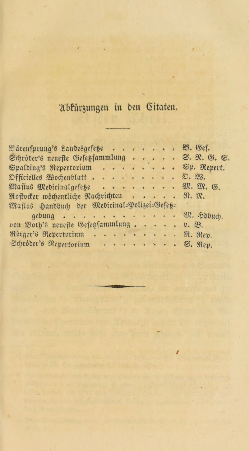 ‘tfbfÜbungen in t>en Gi taten. SJärenfprung’ß BanbeSgefefcc ...♦.♦♦&. ©cf. Srbrobcr’S neuere ©cfc^fammtung ♦ . . . . ©. R, ©. ©t ©patbing’8 Repertorium ©p. Repert, SDfft'cielle§ SBochenblatt ......... SD. SB. RtafiuS SRebicinatgefe£e .«♦♦♦«.♦ $W. SW. ©. Rojtotfer wöchentliche Rachridjten ..... R. R. SWafiuS $anbbuch ber Rtebicinal^oltjei-©efe|= gcbuitg ............ SW. fobbud;, ooit SSotp’S neuefte ©efefcfammlung ..... o. S?. Rötger’S Repertorium ......... R. Rep. '^ri;r6bei’8 Repertorium ........ <S, Rep.