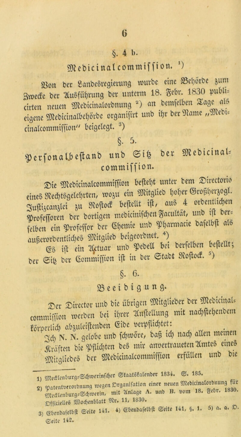 §. 4 b. fftcbictnalcommiffton. ‘) sßon bei- ßanbeSregierung würbe eine 33el)örbe jum Swecfc ber Ausführung ber unterm 18. Sehr. 1830 pubtu ctrten neuen Sftebicinalorbnung 1 2 3) an bemfelben Sage als eigene 91tebicinatbet)brbc organifirt unb ihr ber 9?ame „Mtbu cinalcommiffton beigelegt. J) §.5. $erfonali)c(lanb unb SttebtctnaU commiffton. T)k ^ebictnalcommtffion beftet>t unter tem ©irectorio cine§ 3Red)tSgelehrten, wo&u ein SRitglieb hoher ©ro^erjogl. SuftiAcanüet ju 9toftocf bestellt \\t, auS 4 orbenttufyen ^rofefforen ber bortigen mebiciniWen gaailtat, unb ijt_ber, felben ein ^rofeffor ber <5&ewtc unb ^atmacte ba^elbfl als auf?erorbentlid)eS ^itglieb beigeorbnet 4) & ijl ein Aetuar unb Rebelt bet berfelben beftellt; ber ©ife ber Gomnüffton ift in ber ©tabt Sioflocf. J) §. 6. 53 e e i b i g u n g. ^er Sirector unb bte übrigen ^itglieber ber SRebicinaU commimon werben bet ihrer SCtfpeUung mit nadtfehenbem förderlich abjuleiftenben ßibc verpflichtet: N. N. gelobe unb fchwöre, baft id> nach allen meinen Kräften bie Pflichten bcS mir anvertrauctcn Amtes eines sjjtftgliebeS ber SKebicinatcommiffion erfüllen unb bte 1) sjjteäten6urgi@^»erinf^er ©taatSJalenber 1834. ©. 185. 2) spatentterorbnung wegen Organifation einet neuen OTebicinalötbnung fut 4edtenbufg*@«werin, mit Anlage A. unb B. #om 18. gebt. 1830. OfftcieUeS SBocfyenblatt 5Tt. 11» 1830. 3) ebenbafelbft ©eite 141. 4) Sbenbafelbft ©eite 141, §. 1. 5) <u a. D. ©eite 142.